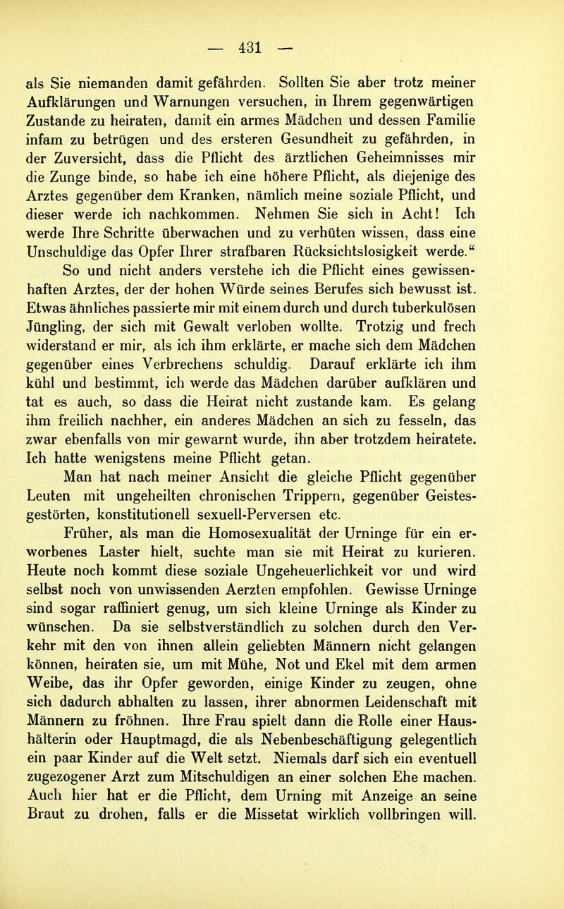 als Sie niemanden damit gefährden. Sollten Sie aber trotz meiner Aufklärungen und Warnungen versuchen, in Ihrem gegenwärtigen Zustande zu heiraten, damit ein armes Mädchen und dessen Familie infam zu betrügen und des ersteren Gesundheit zu gefährden, in der Zuversicht, dass die Pflicht des ärztUchen Geheimnisses mir die Zunge binde, so habe ich eine höhere Pflicht, als diejenige des Arztes gegenüber dem Kranken, nämlich meine soziale Pflicht, und dieser werde ich nachkommen. Nehmen Sie sich in Acht! Ich werde Ihre Schritte überwachen und zu verhüten wissen, dass eine Unschuldige das Opfer Ihrer strafbaren Rücksichtslosigkeit werde. So und nicht anders verstehe ich die Pflicht eines gewissen- haften Arztes, der der hohen Würde seines Berufes sich bewusst ist. Etwas ähnliches passierte mir mit einem durch und durch tuberkulösen Jüngling, der sich mit Gewalt verloben wollte. Trotzig und frech widerstand er mir, als ich ihm erklärte, er mache sich dem Mädchen gegenüber eines Verbrechens schuldig. Darauf erklärte ich ihm kühl und bestimmt, ich werde das Mädchen darüber aufklären und tat es auch, so dass die Heirat nicht zustande kam. Es gelang ihm freihch nachher, ein anderes Mädchen an sich zu fesseln, das zwar ebenfalls von mir gewarnt wurde, ihn aber trotzdem heiratete. Ich hatte wenigstens meine Pflicht getan. Man hat nach meiner Ansicht die gleiche Pflicht gegenüber Leuten mit ungeheilten chronischen Trippern, gegenüber Geistes- gestörten, konstitutionell sexuell-Perversen etc. Früher, als man die Homosexualität der Urninge für ein er- worbenes Laster hielt, suchte man sie mit Heirat zu kurieren. Heute noch kommt diese soziale Ungeheuerlichkeit vor und wird selbst noch von unwissenden Aerzten empfohlen. Gewisse Urninge sind sogar raffiniert genug, um sich kleine Urninge als Kinder zu wünschen. Da sie selbstverständlich zu solchen durch den Ver- kehr mit den von ihnen allein geliebten Männern nicht gelangen können, heiraten sie, um mit Mühe, Not und Ekel mit dem armen Weibe, das ihr Opfer geworden, einige Kinder zu zeugen, ohne sich dadurch abhalten zu lassen, ihrer abnormen Leidenschaft mit Männern zu fröhnen. Ihre Frau spielt dann die Rolle einer Haus- hälterin oder Hauptmagd, die als Nebenbeschäftigung gelegentlich ein paar Kinder auf die Welt setzt. Niemals darf sich ein eventuell zugezogener Arzt zum Mitschuldigen an einer solchen Ehe machen. Auch hier hat er die Pflicht, dem Urning mit Anzeige an seine Braut zu drohen, falls er die Missetat wirklich vollbringen will.