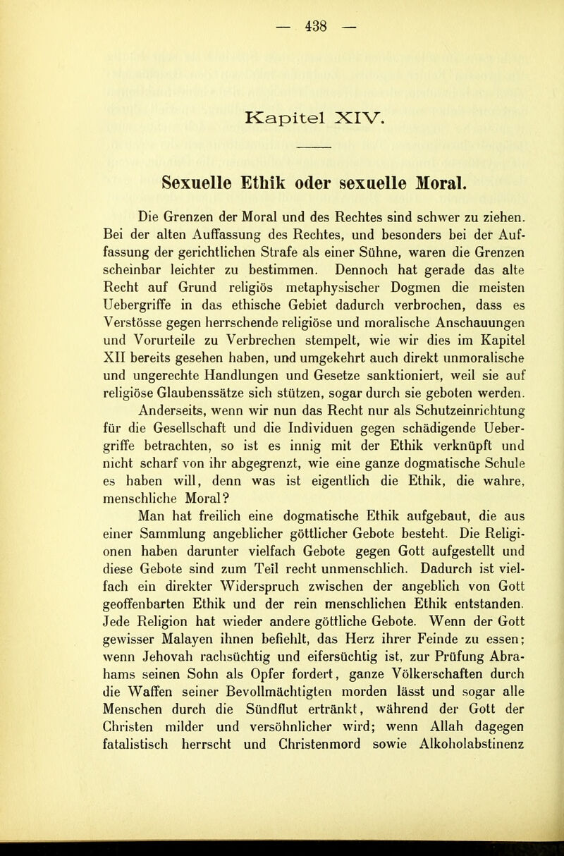 Kapitel XIV. Sexuelle Ethik oder sexuelle Moral. Die Grenzen der Moral und des Rechtes sind schwer zu ziehen. Bei der alten Auffassung des Rechtes, und besonders bei der Auf- fassung der gerichtlichen Strafe als einer Sühne, waren die Grenzen scheinbar leichter zu bestimmen. Dennoch hat gerade das alte Recht auf Grund religiös metaphysischer Dogmen die meisten Uebergriffe in das ethische Gebiet dadurch verbrochen, dass es Verstösse gegen herrschende religiöse und moralische Anschauungen und Vorurteile zu Verbrechen stempelt, wie wir dies im Kapitel XII bereits gesehen haben, und umgekehrt auch direkt unmoralische und ungerechte Handlungen und Gesetze sanktioniert, weil sie auf religiöse Glaubenssätze sich stützen, sogar durch sie geboten werden. Anderseits, wenn wir nun das Recht nur als Schutzeinrichtung für die Gesellschaft und die Individuen gegen schädigende Ueber- griffe betrachten, so ist es innig mit der Ethik verknüpft und nicht scharf von ihr abgegrenzt, wie eine ganze dogmatische Schule es haben will, denn was ist eigenthch die Ethik, die wahre, menschliche Moral? Man hat freilich eine dogmatische Ethik aufgebaut, die aus einer Sammlung angeblicher göttlicher Gebote besteht. Die Religi- onen haben darunter vielfach Gebote gegen Gott aufgestellt und diese Gebote sind zum Teil recht unmenschlich. Dadurch ist viel- fach ein direkter Widerspruch zwischen der angeblich von Gott geoffenbarten Ethik und der rein menschlichen Ethik entstanden. Jede Religion hat wieder andere göttliche Gebote. Wenn der Gott gewisser Malayen ihnen befiehlt, das Herz ihrer Feinde zu essen; wenn Jehovah rachsüchtig und eifersüchtig ist, zur Prüfung Abra- hams seinen Sohn als Opfer fordert, ganze Völkerschaften durch die Waffen seiner Bevollmächtigten morden lässt und sogar alle Menschen durch die Sündflut ertränkt, während der Gott der Christen milder und versöhnlicher wird; wenn Allah dagegen fatalistisch herrscht und Christenmord sowie Alkoholabstinenz