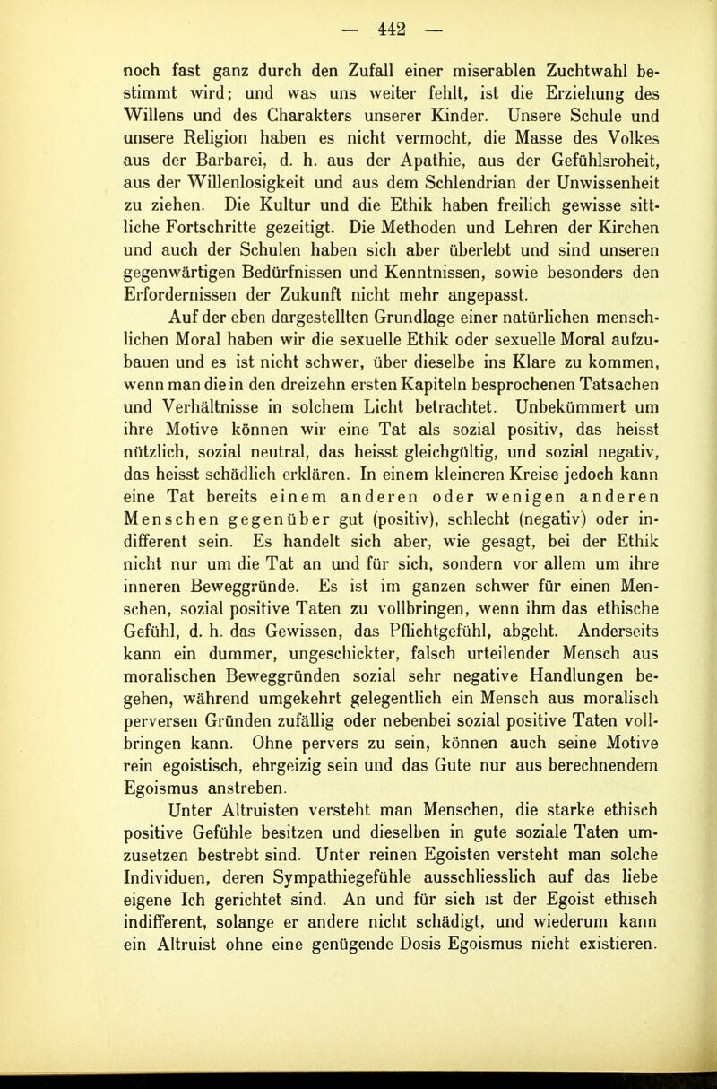 noch fast ganz durch den Zufall einer miserablen Zuchtwahl be- stimmt wird; und was uns weiter fehlt, ist die Erziehung des Willens und des Charakters unserer Kinder. Unsere Schule und unsere Religion heiben es nicht vermocht, die Masse des Volkes aus der Barbarei, d. h. aus der Apathie, aus der Gefühlsroheit, aus der Willenlosigkeit und aus dem Schlendrian der Unwissenheit zu ziehen. Die Kultur und die Ethik haben freilich gewisse sitt- liche Fortschritte gezeitigt. Die Methoden und Lehren der Kirchen und auch der Schulen haben sich aber überlebt und sind unseren gegenwärtigen Bedürfnissen und Kenntnissen, sowie besonders den Erfordernissen der Zukunft nicht mehr angepasst. Auf der eben dargestellten Grundlage einer natürlichen mensch- lichen Moral haben wir die sexuelle Ethik oder sexuelle Moral aufzu- bauen und es ist nicht schwer, über dieselbe ins Klare zu kommen, wenn man die in den dreizehn ersten Kapiteln besprochenen Tatsachen und Verhältnisse in solchem Licht betrachtet. Unbekümmert um ihre Motive können wir eine Tat als sozial positiv, das heisst nützlich, sozial neutral, das heisst gleichgültig, und sozial negativ, das heisst schädhch erklären. In einem kleineren Kreise jedoch kann eine Tat bereits einem anderen oder wenigen anderen Menschen gegenüber gut (positiv), schlecht (negativ) oder in- different sein. Es handelt sich aber, wie gesagt, bei der Ethik nicht nur um die Tat an und für sich, sondern vor allem um ihre inneren Beweggründe. Es ist im ganzen schwer für einen Men- schen, sozial positive Taten zu vollbringen, wenn ihm das ethische Gefühl, d. h. das Gewissen, das Pflichtgefühl, abgeht. Anderseits kann ein dummer, ungeschickter, falsch urteilender Mensch aus moralischen Beweggründen sozial sehr negative Handlungen be- gehen, während umgekehrt gelegentlich ein Mensch aus moralisch perversen Gründen zufällig oder nebenbei sozial positive Taten voll- bringen kann. Ohne pervers zu sein, können auch seine Motive rein egoistisch, ehrgeizig sein und das Gute nur aus berechnendem Egoismus anstreben. Unter Altruisten versteht man Menschen, die starke ethisch positive Gefühle besitzen und dieselben in gute soziale Taten um- zusetzen bestrebt sind. Unter reinen Egoisten versteht man solche Individuen, deren Sympathiegefühle ausschliesslich auf das liebe eigene Ich gerichtet sind. An und für sich ist der Egoist ethisch indifferent, solange er andere nicht schädigt, und wiederum kann ein Altruist ohne eine genügende Dosis Egoismus nicht existieren.