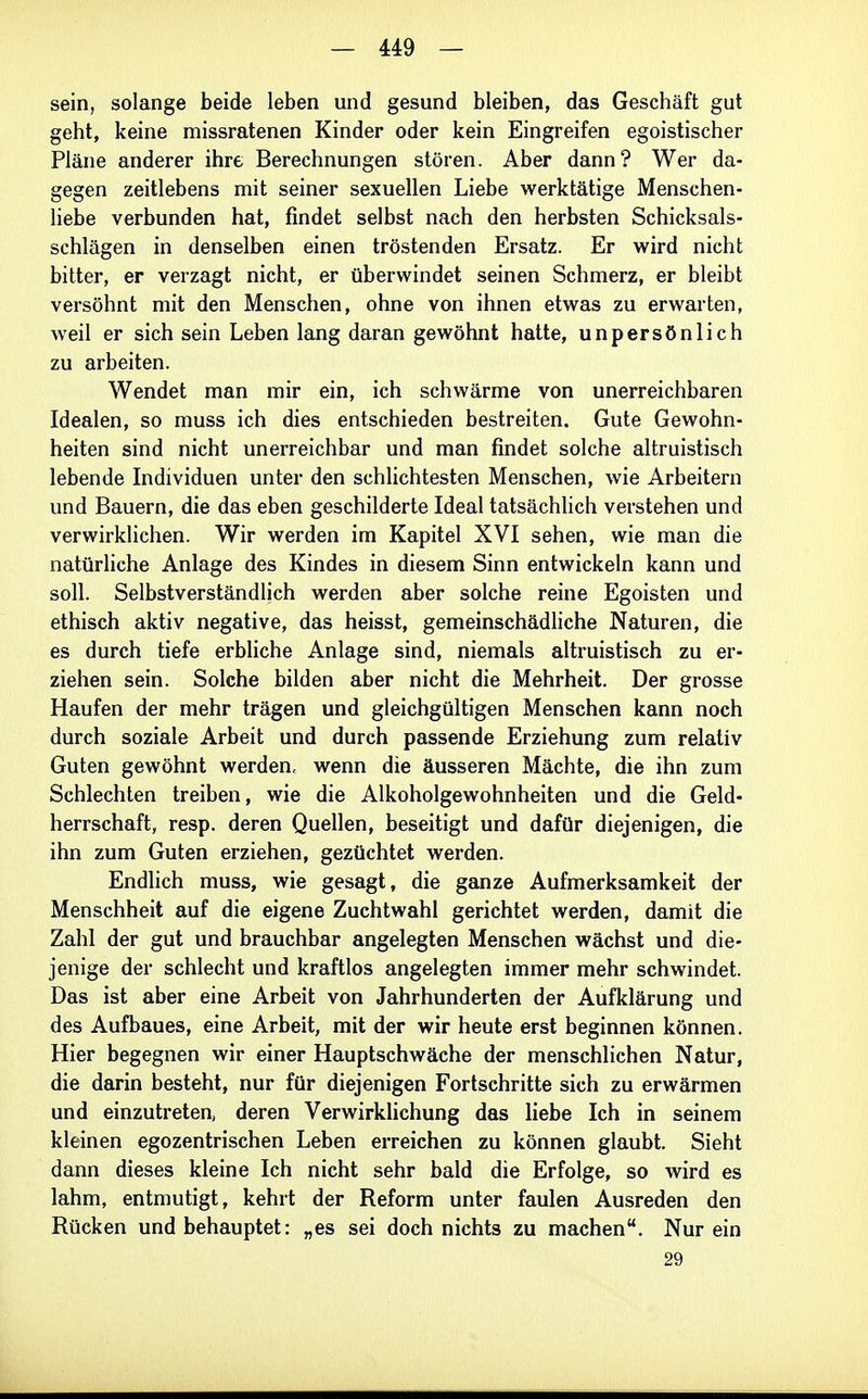 sein, solange beide leben und gesund bleiben, das Geschäft gut geht, keine missratenen Kinder oder kein Eingreifen egoistischer Pläne anderer ihre Berechnungen stören. Aber dann? Wer da- gegen zeitlebens mit seiner sexuellen Liebe werktätige Menschen- liebe verbunden hat, findet selbst nach den herbsten Schicksals- schlägen in denselben einen tröstenden Ersatz. Er wird nicht bitter, er verzagt nicht, er überwindet seinen Schmerz, er bleibt versöhnt mit den Menschen, ohne von ihnen etwas zu erwarten, weil er sich sein Leben lang daran gewöhnt hatte, unpersönlich zu arbeiten. Wendet man mir ein, ich schwärme von unerreichbaren Idealen, so muss ich dies entschieden bestreiten. Gute Gewohn- heiten sind nicht unerreichbar und man findet solche altruistisch lebende Individuen unter den schlichtesten Menschen, wie Arbeitern und Bauern, die das eben geschilderte Ideal tatsächlich verstehen und verwirklichen. Wir werden im Kapitel XVI sehen, wie man die natürliche Anlage des Kindes in diesem Sinn entwickeln kann und soll. Selbstverständlich werden aber solche reine Egoisten und ethisch aktiv negative, das heisst, gemeinschädliche Naturen, die es durch tiefe erbliche Anlage sind, niemals altruistisch zu er- ziehen sein. Solche bilden aber nicht die Mehrheit. Der grosse Haufen der mehr trägen und gleichgültigen Menschen kann noch durch soziale Arbeit und durch passende Erziehung zum relativ Guten gewöhnt werden, wenn die äusseren Mächte, die ihn zum Schlechten treiben, wie die Alkoholgewohnheiten und die Geld- herrschaft, resp. deren Quellen, beseitigt und dafür diejenigen, die ihn zum Guten erziehen, gezüchtet werden. Endlich muss, wie gesagt, die ganze Aufmerksamkeit der Menschheit auf die eigene Zuchtwahl gerichtet werden, damit die Zahl der gut und brauchbar angelegten Menschen wächst und die- jenige der schlecht und kraftlos angelegten immer mehr schwindet. Das ist aber eine Arbeit von Jahrhunderten der Aufklärung und des Aufbaues, eine Arbeit, mit der wir heute erst beginnen können. Hier begegnen wir einer Hauptschwäche der menschlichen Natur, die darin besteht, nur für diejenigen Fortschritte sich zu erwärmen und einzutreten, deren Verwirklichung das liebe Ich in seinem kleinen egozentrischen Leben erreichen zu können glaubt. Sieht dann dieses kleine Ich nicht sehr bald die Erfolge, so wird es lahm, entmutigt, kehrt der Reform unter faulen Ausreden den Rücken und behauptet: „es sei doch nichts zu machen. Nur ein 29