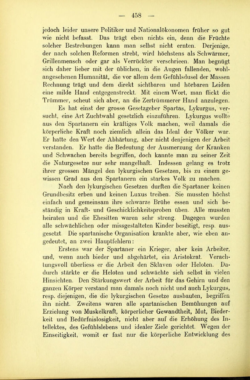 jedoch leider unsere Politiker und Nationalökonomen früher so gut wie nicht befasst. Das trägt eben nichts ein, denn die Früchte solcher Bestrebungen kann man selbst nicht ernten. Derjenige, der nach solchen Reformen strebt, wird höchstens als Schwärmer, Grillenmensch oder gar als Verrückter verschrieen. Man begnügt sich daher lieber mit der üblichen, in die Augen fallenden, wohl- angesehenen Humanität, die vor allem dem Gefühlsdusel der Massen Rechnung trägt und dem direkt sichtbaren und hörbaren Leiden eine milde Hand entgegenstreckt. Mit einem Wort, man flickt die Trümmei-, scheut sich aber, an die Zertrümmerer Hand anzulegen. Es hat einst der grosse Gesetzgeber Spartas, Lykurgus, ver- sucht, eine Art Zuchtwahl gesetzHch einzuführen. Lykurgus wollte aus den Spartanern ein kräftiges Volk machen, weil damals die körperliche Kraft noch ziemHch allein das Ideal der Völker war. Er hatte den Wert der Abhärtung, aber nicht denjenigen der Arbeit verstanden. Er hatte die Bedeutung der Ausmerzung der Kranken und Schwachen bereits begriffen, doch kannte man zu seiner Zeit die Naturgesetze nur sehr mangelhaft. Indessen gelang es trotz ihrer grossen Mängel den lykurgischen Gesetzen, bis zu einem ge- wissen Grad aus den Spartanern ein starkes Volk zu machen. Nach den lykurgischen Gesetzen durften die Spartaner keinen Grundbesitz erben und keinen Luxus treiben. Sie mussten höchst einfach und gemeinsam ihre schwarze Brühe essen und sich be- ständig in Kraft- und Geschicklichkeitsproben üben. Alle mussten heiraten und die Ehesilten waren sehr streng. Dagegen wurden alle schwächlichen oder missgestalteten Kinder beseitigt, resp. aus- gesetzt. Die spartanische Organisation krankte aber, wie eben an- gedeutet, an zwei Hauptfehlern: Erstens war der Spartaner ein Krieger, aber kein Arbeiter, und, wenn auch bieder und abgehärtet, ein Aristokrat. Verach- tungsvoll überliess er die Arbeit den Sklaven oder Heloten. Da- durch stärkte er die Heloten und schwächte sich selbst in vielen Hinsichten. Den Stärkungswert der Arbeit für das Gehirn und den ganzen Körper verstand man damals noch nicht und auch Lykurgus, resp. diejenigen, die die lykurgischen Gesetze ausbauten, begriffen ihn nicht. Zweitens waren alle spartanischen Bemühungen auf Erzielung von Muskelkraft, körperlicher Gewandtheit, Mut, Bieder- keit und Bedürfnislosigkeit, nicht aber auf die Erhöhung des In- tellektes, des Gefühlslebens und idealer Ziele gerichtet. Wegen der Einseitigkeit, womit er fast nur die körperhche Entwicklung des