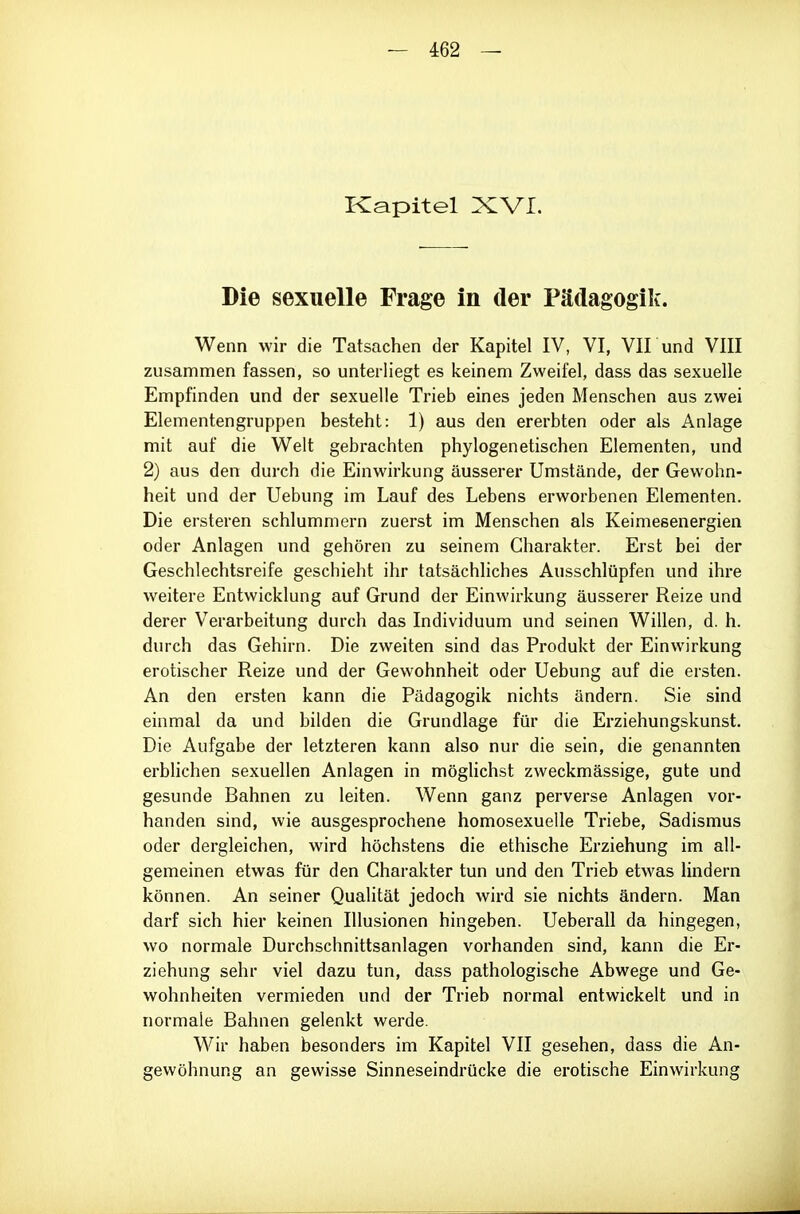 Kapitel XVI. Die sexuelle Frage in der Pädagogik. Wenn wir die Tatsachen der Kapitel IV, VI, VII und VIII zusammen fassen, so unterliegt es keinem Zweifel, dass das sexuelle Empfinden und der sexuelle Trieb eines jeden Menschen aus zwei Elementengruppen besteht: 1) aus den ererbten oder als Anlage mit auf die Welt gebrachten phylogenetischen Elementen, und 2) aus den durch die Einwirkung äusserer Umstände, der Gewohn- heit und der Uebung im Lauf des Lebens erworbenen Elementen. Die ersteren schlummern zuerst im Menschen als Keimesenergien oder Anlagen und gehören zu seinem Charakter. Erst bei der Geschlechtsreife geschieht ihr tatsächliches Ausschlüpfen und ihre weitere Entwicklung auf Grund der Einwirkung äusserer Reize und derer Verarbeitung durch das Individuum und seinen Willen, d. h. durch das Gehirn. Die zweiten sind das Produkt der Einwirkung erotischer Reize und der Gewohnheit oder Uebung auf die ersten. An den ersten kann die Pädagogik nichts ändern. Sie sind einmal da und bilden die Grundlage für die Erziehungskunst. Die Aufgabe der letzteren kann also nur die sein, die genannten erblichen sexuellen Anlagen in mögUchst zweckmässige, gute und gesunde Bahnen zu leiten. Wenn ganz perverse Anlagen vor- handen sind, wie ausgesprochene homosexuelle Triebe, Sadismus oder dergleichen, wird höchstens die ethische Erziehung im all- gemeinen etwas für den Charakter tun und den Trieb etwas lindern können. An seiner Qualität jedoch wird sie nichts ändern. Man darf sich hier keinen Illusionen hingeben. Ueberall da hingegen, wo normale Durchschnittsanlagen vorhanden sind, kann die Er- ziehung sehr viel dazu tun, dass pathologische Abwege und Ge- wohnheiten vermieden und der Trieb normal entwickelt und in normale Bahnen gelenkt werde. Wir haben besonders im Kapitel VII gesehen, dass die An- gewöhnung an gewisse Sinneseindrücke die erotische Einwirkung