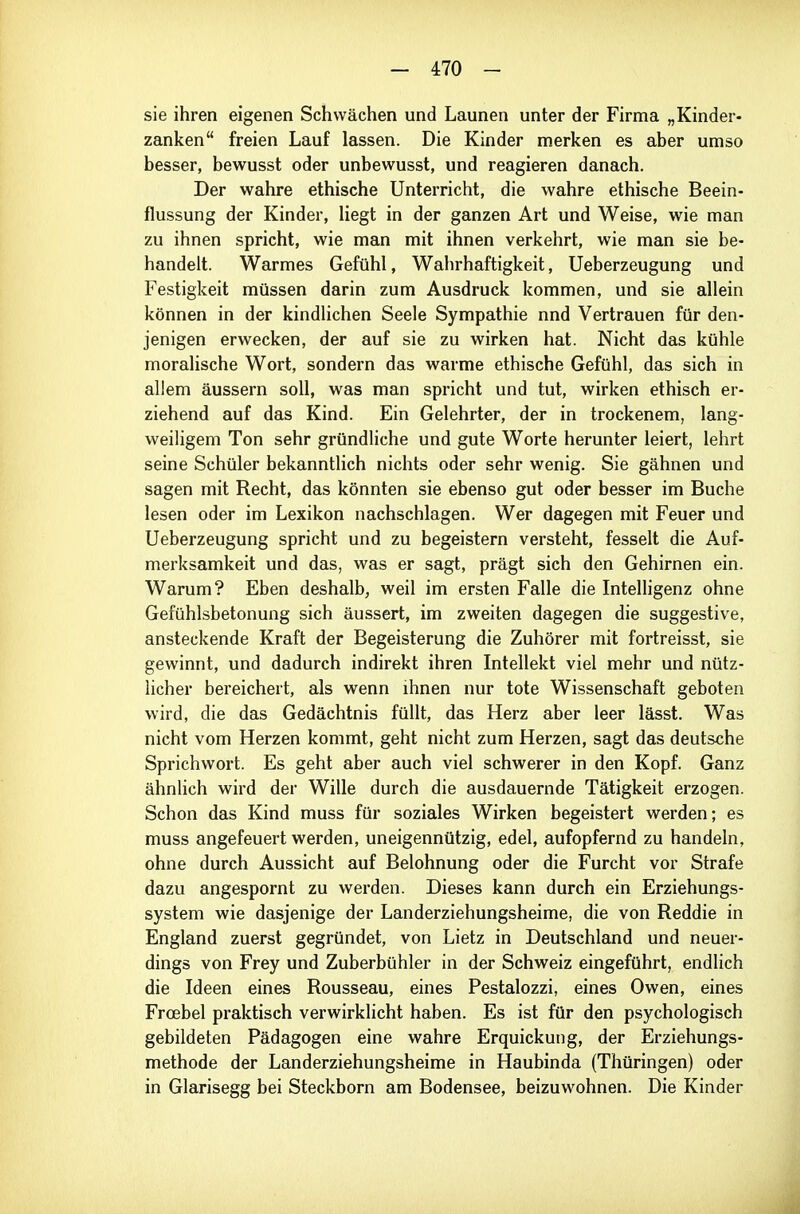 sie ihren eigenen Schwächen und Launen unter der Firma „Kinder- zanken freien Lauf lassen. Die Kinder merken es aber umso besser, bewusst oder unbewusst, und reagieren danach. Der wahre ethische Unterricht, die wahre ethische Beein- flussung der Kinder, Hegt in der ganzen Art und Weise, wie man zu ihnen spricht, wie man mit ihnen verkehrt, wie man sie be- handelt. Warmes Gefühl, Wahrhaftigkeit, Ueberzeugung und Festigkeit müssen darin zum Ausdruck kommen, und sie allein können in der kindlichen Seele Sympathie nnd Vertrauen für den- jenigen erwecken, der auf sie zu wirken hat. Nicht das kühle moralische Wort, sondern das warme ethische Gefühl, das sich in allem äussern soll, was man spricht und tut, wirken ethisch er- ziehend auf das Kind. Ein Gelehrter, der in trockenem, lang- weiligem Ton sehr gründliche und gute Worte herunter leiert, lehrt seine Schüler bekanntlich nichts oder sehr wenig. Sie gähnen und sagen mit Recht, das könnten sie ebenso gut oder besser im Buche lesen oder im Lexikon nachschlagen. Wer dagegen mit Feuer und Ueberzeugung spricht und zu begeistern versteht, fesselt die Auf- merksamkeit und das, was er sagt, prägt sich den Gehirnen ein. Warum? Eben deshalb, weil im ersten Falle die Intelligenz ohne Gefühlsbetonung sich äussert, im zweiten dagegen die suggestive, ansteckende Kraft der Begeisterung die Zuhörer mit fortreisst, sie gewinnt, und dadurch indirekt ihren Intellekt viel mehr und nütz- licher bereichert, als wenn ihnen nur tote Wissenschaft geboten wird, die das Gedächtnis füllt, das Herz aber leer lässt. Was nicht vom Herzen kommt, geht nicht zum Herzen, sagt das deutsche Sprichwort. Es geht aber auch viel schwerer in den Kopf. Ganz ähnlich wird der Wille durch die ausdauernde Tätigkeit erzogen. Schon das Kind muss für soziales Wirken begeistert werden; es muss angefeuert werden, uneigennützig, edel, aufopfernd zu handeln, ohne durch Aussicht auf Belohnung oder die Furcht vor Strafe dazu angespornt zu werden. Dieses kann durch ein Erziehungs- system wie dasjenige der Landerziehungsheime, die von Reddie in England zuerst gegründet, von Lietz in Deutschland und neuer- dings von Frey und Zuberbühler in der Schweiz eingeführt, endlich die Ideen eines Rousseau, eines Pestalozzi, eines Owen, eines Frcebel praktisch verwirklicht haben. Es ist für den psychologisch gebildeten Pädagogen eine wahre Erquickung, der Erziehungs- methode der Landerziehungsheime in Haubinda (Thüringen) oder in Glarisegg bei Steckborn am Bodensee, beizuwohnen. Die Kinder