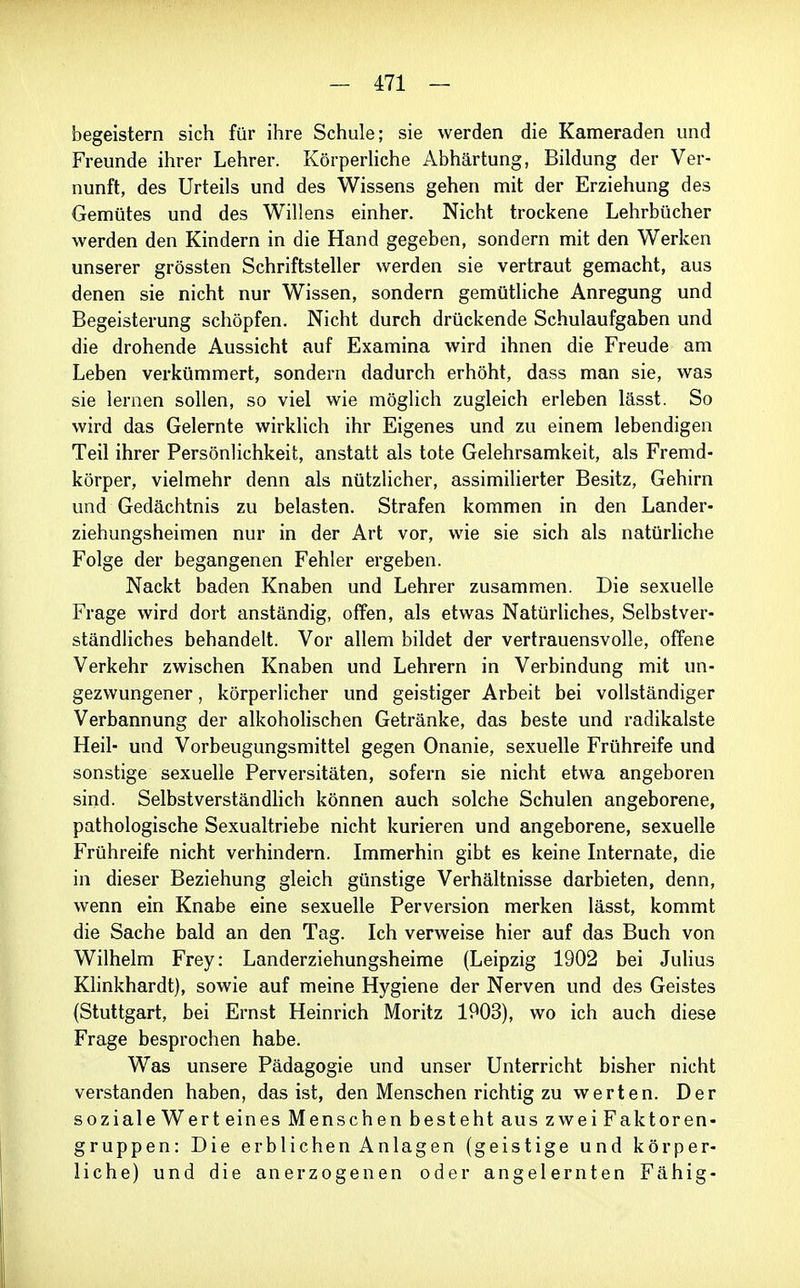 begeistern sich für ihre Schule; sie werden die Kameraden und Freunde ihrer Lehrer. Körperliche Abhärtung, Bildung der Ver- nunft, des Urteils und des Wissens gehen mit der Erziehung des Gemütes und des Willens einher. Nicht trockene Lehrbücher werden den Kindern in die Hand gegeben, sondern mit den Werken unserer grössten Schriftsteller werden sie vertraut gemacht, aus denen sie nicht nur Wissen, sondern gemütliche Anregung und Begeisterung schöpfen. Nicht durch drückende Schulaufgaben und die drohende Aussicht auf Examina wird ihnen die Freude am Leben verkümmert, sondern dadurch erhöht, dass man sie, was sie lernen sollen, so viel wie möglich zugleich erleben lässt. So wird das Gelernte wirklich ihr Eigenes und zu einem lebendigen Teil ihrer Persönlichkeit, anstatt als tote Gelehrsamkeit, als Fremd- körper, vielmehr denn als nützlicher, assimilierter Besitz, Gehirn und Gedächtnis zu belasten. Strafen kommen in den Lander- ziehungsheimen nur in der Art vor, wie sie sich als natürliche Folge der begangenen Fehler ergeben. Nackt baden Knaben und Lehrer zusammen. Die sexuelle Frage wird dort anständig, offen, als etwas Natürliches, Selbstver- ständliches behandelt. Vor allem bildet der vertrauensvolle, offene Verkehr zwischen Knaben und Lehrern in Verbindung mit un- gezwungener , körperlicher und geistiger Arbeit bei vollständiger Verbannung der alkoholischen Getränke, das beste und radikalste Heil- und Vorbeugungsmittel gegen Onanie, sexuelle Frühreife und sonstige sexuelle Perversitäten, sofern sie nicht etwa angeboren sind. Selbstverständlich können auch solche Schulen angeborene, pathologische Sexualtriebe nicht kurieren und angeborene, sexuelle Frühreife nicht verhindern. Immerhin gibt es keine Internate, die in dieser Beziehung gleich günstige Verhältnisse darbieten, denn, wenn ein Knabe eine sexuelle Perversion merken lässt, kommt die Sache bald an den Tag. Ich verweise hier auf das Buch von Wilhelm Frey: Landerziehungsheime (Leipzig 1902 bei Juhus Klinkhardt), sowie auf meine Hygiene der Nerven und des Geistes (Stuttgart, bei Ernst Heinrich Moritz 1903), wo ich auch diese Frage besprochen habe. Was unsere Pädagogie und unser Unterricht bisher nicht verstanden haben, das ist, den Menschen richtig zu werten. Der soziale Wert eines Menschen besteht aus zwei Faktoren- gruppen: Die erblichen Anlagen (geistige und körper- liche) und die anerzogenen oder angelernten Fähig-