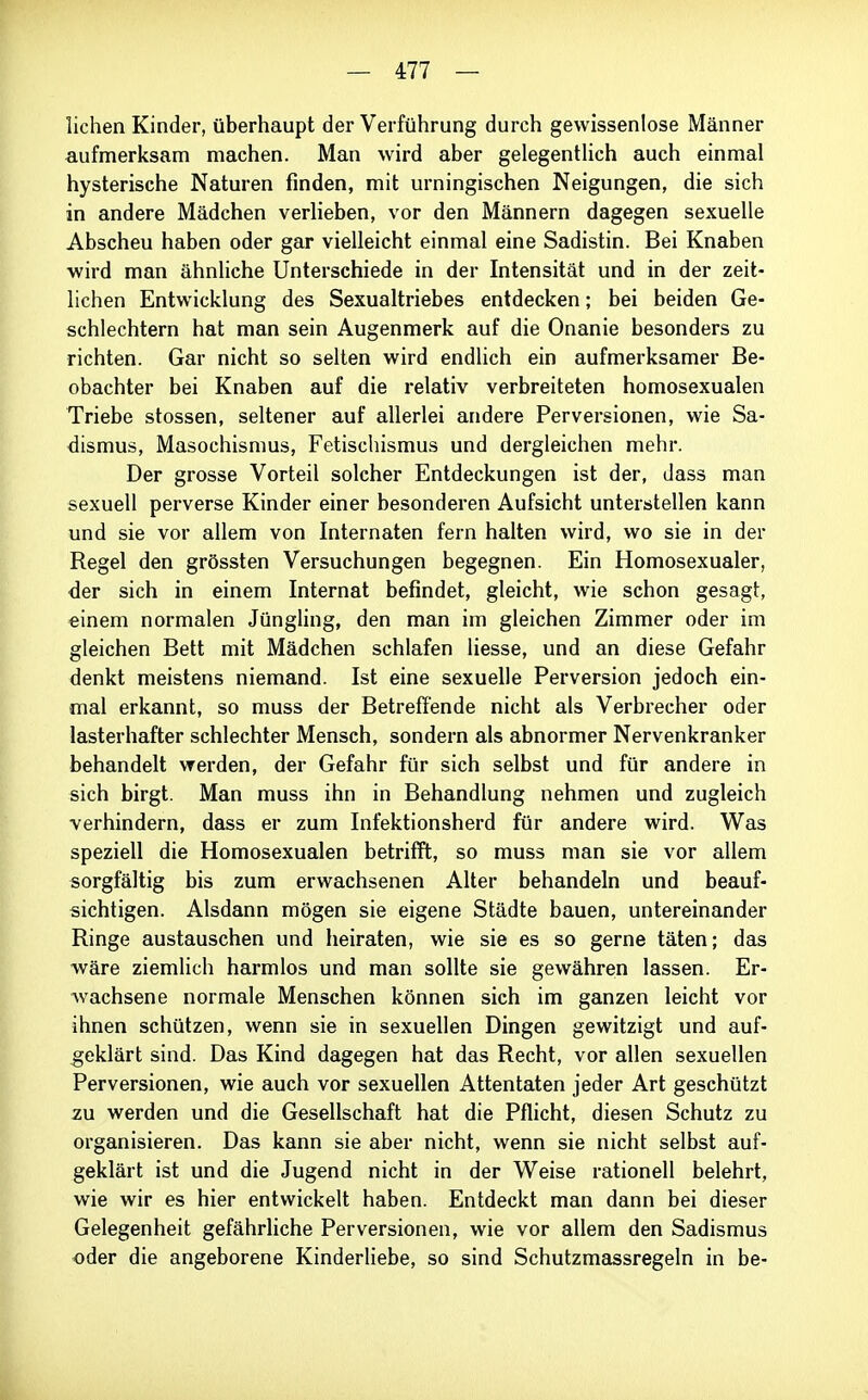 liehen Kinder, überhaupt der Verführung durch gewissenlose Männer aufmerksam machen. Man wird aber gelegenthch auch einmal hysterische Naturen finden, mit urningischen Neigungen, die sich in andere Mädchen verlieben, vor den Männern dagegen sexuelle Abscheu haben oder gar vielleicht einmal eine Sadistin. Bei Knaben wird man ähnliche Unterschiede in der Intensität und in der zeit- lichen Entwicklung des Sexualtriebes entdecken; bei beiden Ge- schlechtern hat man sein Augenmerk auf die Onanie besonders zu richten. Gar nicht so selten wird endlich ein aufmerksamer Be- obachter bei Knaben auf die relativ verbreiteten homosexualen Triebe stossen, seltener auf allerlei andere Perversionen, wie Sa- dismus, Masochismus, Fetischismus und dergleichen mehr. Der grosse Vorteil solcher Entdeckungen ist der, dass man sexuell perverse Kinder einer besonderen Aufsicht unterstellen kann und sie vor allem von Internaten fern halten wird, wo sie in der Regel den grössten Versuchungen begegnen. Ein Homosexualer, der sich in einem Internat befindet, gleicht, wie schon gesagt, einem normalen Jüngling, den man im gleichen Zimmer oder im gleichen Bett mit Mädchen schlafen Hesse, und an diese Gefahr denkt meistens niemand. Ist eine sexuelle Perversion jedoch ein- mal erkannt, so muss der Betreffende nicht als Verbrecher oder lasterhafter schlechter Mensch, sondern als abnormer Nervenkranker behandelt werden, der Gefahr für sich selbst und für andere in sich birgt. Man muss ihn in Behandlung nehmen und zugleich verhindern, dass er zum Infektionsherd für andere wird. Was speziell die Homosexualen betrifft, so muss man sie vor allem sorgfältig bis zum erwachsenen Alter behandeln und beauf- sichtigen. Alsdann mögen sie eigene Städte bauen, untereinander Ringe austauschen und heiraten, wie sie es so gerne täten; das wäre ziemlich harmlos und man sollte sie gewährein lassen. Er- wachsene normale Menschen können sich im ganzen leicht vor ihnen schützen, wenn sie in sexuellen Dingen gewitzigt und auf- geklärt sind. Das Kind dagegen hat das Recht, vor allen sexuellen Perversionen, wie auch vor sexuellen Attentaten jeder Art geschützt zu werden und die Gesellschaft hat die Pflicht, diesen Schutz zu organisieren. Das kann sie aber nicht, wenn sie nicht selbst auf- geklärt ist und die Jugend nicht in der Weise rationell belehrt, wie wir es hier entwickelt haben. Entdeckt man dann bei dieser Gelegenheit gefährhche Perversionen, wie vor allem den Sadismus oder die angeborene Kinderliebe, so sind Schutzmassregeln in be-