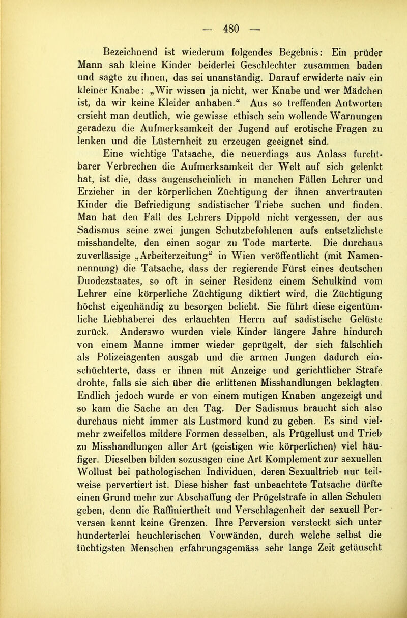 Bezeichnend ist wiederum folgendes Begebnis: Ein prüder Mann sah kleine Kinder beiderlei Geschlechter zusammen baden und sagte zu ihnen, das sei unanständig. Darauf erwiderte naiv ein kleiner Knabe: „Wir wissen ja nicht, wer Knabe und wer Mädchen ist, da wir keine Kleider anhaben. Aus so treffenden Antworten ersieht man deutlich, wie gewisse ethisch sein wollende Warnungen geradezu die Aufmerksamkeit der Jugend auf erotische Fragen zu lenken und die Lüsternheit zu erzeugen geeignet sind. Eine wichtige Tatsache, die neuerdings aus Anlass furcht- barer Verbrechen die Aufmerksamkeit der Welt auf sich gelenkt hat, ist die, dass augenscheinHch in manchen Fällen Lehrer und Erzieher in der körperlichen Züchtigung der ihnen anvertrauten Kinder die Befriedigung sadistischer Triebe suchen und finden. Man hat den Fall des Lehrers Dippold nicht vergessen, der aus Sadismus seine zwei jungen Schutzbefohlenen aufs entsetzlichste misshandelte, den einen sogar zu Tode marterte. Die durchaus zuverlässige „Arbeiterzeitung in Wien veröffentlicht (mit Namen- nennung) die Tatsache, dass der regierende Fürst eines deutschen Duodezstaates, so oft in seiner Residenz einem Schulkind vom Lehrer eine körperliche Züchtigung diktiert wird, die Züchtigung höchst eigenhändig zu besorgen beliebt. Sie führt diese eigentüm- liche Liebhaberei des erlauchten Herrn auf sadistische Gelüste zurück. Anderswo wurden viele Kinder längere Jahre hindurch von einem Manne immer wieder geprügelt, der sich fälschlich als Polizeiagenten ausgab und die armen Jungen dadurch ein- schüchterte, dass er ihnen mit Anzeige und gerichtlicher Strafe drohte, falls sie sich über die erlittenen Misshandlungen beklagten. Endlich jedoch wurde er von einem mutigen Knaben angezeigt und so kam die Sache an den Tag. Der Sadismus braucht sich also durchaus nicht immer als Lustmord kund zu geben. Es sind viel- mehr zweifellos mildere Formen desselben, als Prügellust und Trieb zu Misshandlungen aller Art (geistigen wie körperlichen) viel häu- figer. Dieselben bilden sozusagen eine Art Komplement zur sexuellen Wollust bei pathologischen Individuen, deren Sexualtrieb nur teil- weise pervertiert ist. Diese bisher fast unbeachtete Tatsache dürfte einen Grund mehr zur Abschaffung der Prügelstrafe in allen Schulen geben, denn die Raffiniertheit und Verschlagenheit der sexuell Per- versen kennt keine Grenzen. Ihre Perversion versteckt sich unter hunderterlei heuchlerischen Vorwänden, durch weiche selbst die tüchtigsten Menschen erfahrungsgemäss sehr lange Zeit getäuscht