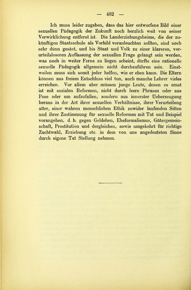 Ich muss leider zugeben, dass das hier entworfene Bild einer sexuellen Pädagogik der Zukunft noch herzlich weit von seiner Verwirklichung entfernt ist. Die Landerziehungsheime, die der zu- künftigen Staatsschule als Vorbild voranleuchten sollten, sind noch sehr dünn gesäet, und bis Staat und Volk zu einer klareren, vor- urteilsloseren Auffassung der sexuellen Frage gelangt sein werden, was noch in weiter Ferne zu liegen scheint, dürfte eine rationelle sexuelle Pädagogik allgemein nicht durchzuführen sein. Einst- weilen muss sich somit jeder helfen, wie er eben kann. Die Eltern können aus freiem Entschluss viel tun, auch manche Lehrer vieles erreichen. Vor allem aber müssen junge Leute, denen es ernst ist mit sozialen Reformen, nicht durch leere Phrasen oder aus Pose oder um aufzufallen, sondern aus innerster Ueberzeugung heraus in der Art ihrer sexuellen Verhältnisse, ihrer Verurteilung alter, einer wahren menschHchen Ethik zuwider laufenden Sitten und ihrer Zustimmung für sexuelle Reformen mit Tat und Beispiel vorangehen, d. h. gegen Geldehen, Eheformalismus, Gütergemein- schaft, Prostitution und dergleichen, sowie umgekehrt für richtige Zuchtwahl, Erziehung etc. in dem von uns angedeuteten Sinne durch eigene Tat Stellung nehmen. d
