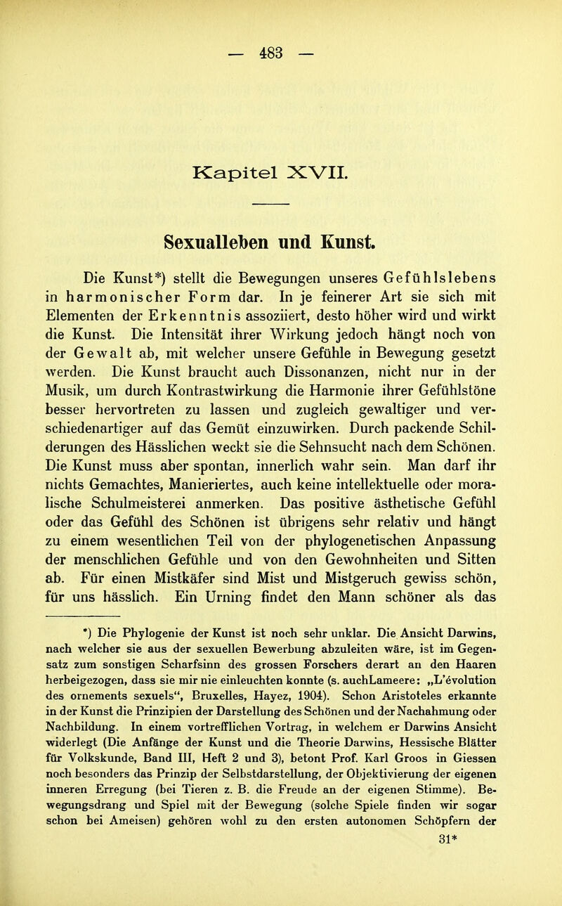 Kapitel XVII. Sexualleben und Kunst. Die Kunst*) stellt die Bewegungen unseres Gefühlslebens in harmonischer Form dar. In je feinerer Art sie sich mit Elementen der Erkenntnis assoziiert, desto höher wird und wirkt die Kunst. Die Intensität ihrer Wirkung jedoch hängt noch von der Gewalt ab, mit welcher unsere Gefühle in Bewegung gesetzt werden. Die Kunst braucht auch Dissonanzen, nicht nur in der Musik, um durch Kontrastwirkung die Harmonie ihrer Gefühlstöne besser hervortreten zu lassen und zugleich gewaltiger und ver- schiedenartiger auf das Gemüt einzuwirken. Durch packende Schil- derungen des Hässlichen weckt sie die Sehnsucht nach dem Schönen. Die Kunst muss aber spontan, innerlich wahr sein. Man darf ihr nichts Gemachtes, Manieriertes, auch keine intellektuelle oder mora- lische Schulmeisterei anmerken. Das positive ästhetische Gefühl oder das Gefühl des Schönen ist übrigens sehr relativ und hängt zu einem wesenthchen Teil von der phylogenetischen Anpassung der menschlichen Gefühle und von den Gewohnheiten und Sitten ab. Für einen Mistkäfer sind Mist und Mistgeruch gewiss schön, für uns hässlich. Ein Urning findet den Mann schöner als das *) Die Phylogenie der Kunst ist noch sehr unklar. Die Ansicht Darwins, nach welcher sie aus der sexuellen Bewerbung abzuleiten wäre, ist im Gegen- satz zum sonstigen Scharfsinn des grossen Forschers derart an den Haaren herbeigezogen, dass sie mir nie einleuchten konnte (s. auchLameere: „L'övolution des ornements sexuels, Bruxelles, Hayez, 1904). Schon Aristoteles erkannte in der Kunst die Prinzipien der Darstellung des Schönen und der Nachahmung oder Nachbildung. In einem vortrefflichen Vortrag, in welchem er Darwins Ansicht widerlegt (Die Anfänge der Kunst und die Theorie Darwins, Hessische Blätter für Volkskunde, Band III, Heft 2 und 3), betont Prof. Karl Groos in Giessen noch besonders das Prinzip der Selbstdarstellung, der Objektivierung der eigenen inneren Erregung (bei Tieren z. B. die Freude an der eigenen Stimme). Be- wegungsdrang und Spiel mit der Bewegung (solche Spiele finden wir sogar schon bei Ameisen) gehören wohl zu den ersten autonomen Schöpfern der 31*