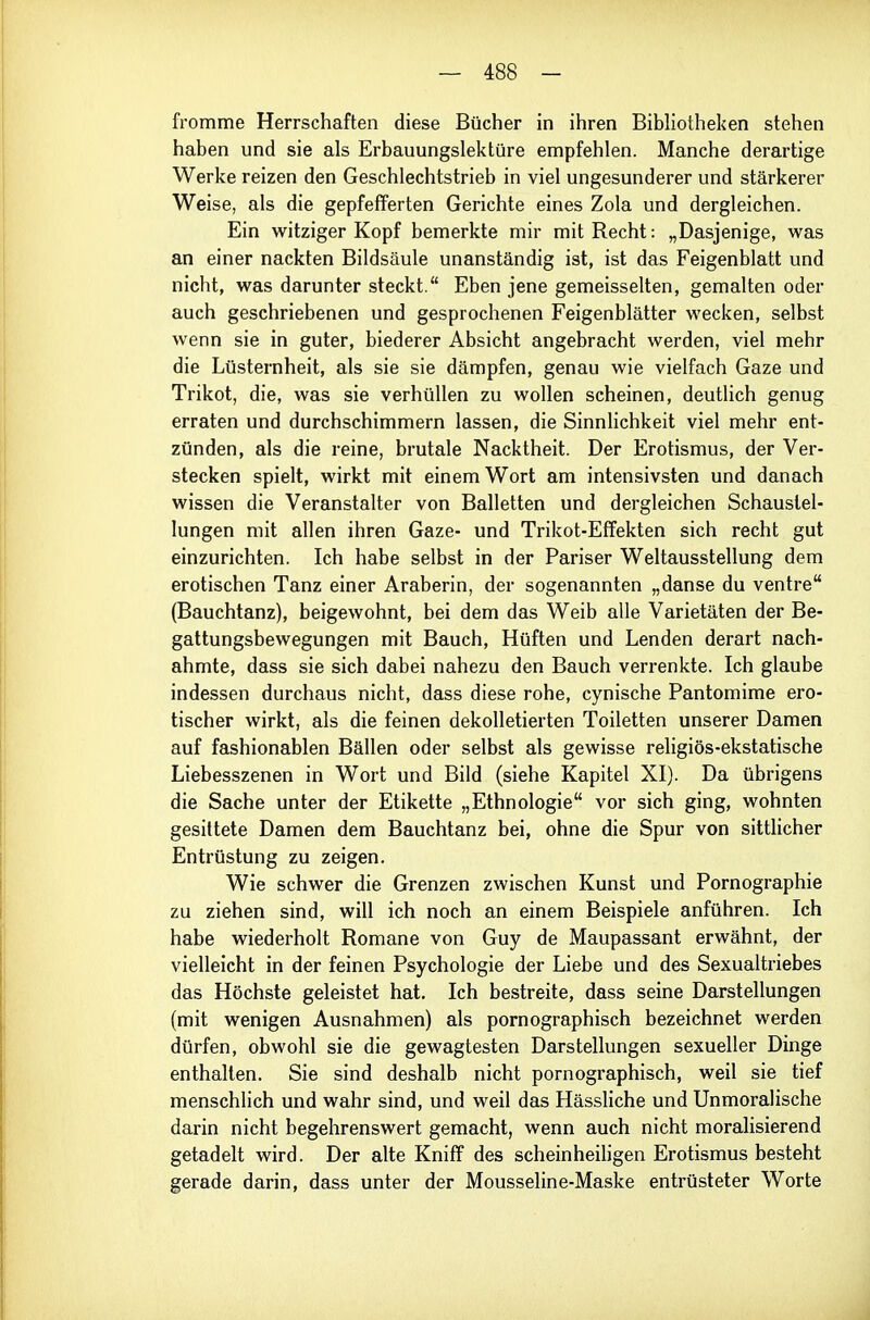 fromme Herrschaften diese Bücher in ihren Bibliotheken stehen haben und sie als Erbauungslektüre empfehlen. Manche derartige Werke reizen den Geschlechtstrieb in viel ungesunderer und stärkerer Weise, als die gepfefferten Gerichte eines Zola und dergleichen. Ein witziger Kopf bemerkte mir mit Recht: „Dasjenige, was an einer nackten Bildsäule unanständig ist, ist das Feigenblatt und nicht, was darunter steckt. Eben jene gemeisselten, gemalten oder auch geschriebenen und gesprochenen Feigenblätter wecken, selbst wenn sie in guter, biederer Absicht angebracht werden, viel mehr die Lüsternheit, als sie sie dämpfen, genau wie vielfach Gaze und Trikot, die, was sie verhüllen zu wollen scheinen, deutlich genug erraten und durchschimmern lassen, die Sinnhchkeit viel mehr ent- zünden, als die reine, brutale Nacktheit. Der Erotismus, der Ver- stecken spielt, wirkt mit einem Wort am intensivsten und danach wissen die Veranstalter von Balletten und dergleichen Schaustel- lungen mit allen ihren Gaze- und Trikot-Effekten sich recht gut einzurichten. Ich habe selbst in der Pariser Weltausstellung dem erotischen Tanz einer Araberin, der sogenannten „danse du venire (Bauchtanz), beigewohnt, bei dem das Weib alle Varietäten der Be- gattungsbewegungen mit Bauch, Hüften und Lenden derart nach- ahmte, dass sie sich dabei nahezu den Bauch verrenkte. Ich glaube indessen durchaus nicht, dass diese rohe, cynische Pantomime ero- tischer wirkt, als die feinen dekolletierten Toiletten unserer Damen auf fashionablen Bällen oder selbst als gewisse religiös-ekstatische Liebesszenen in Wort und Bild (siehe Kapitel XI). Da übrigens die Sache unter der Etikette „Ethnologie vor sich ging, wohnten gesittete Damen dem Bauchtanz bei, ohne die Spur von sittlicher Entrüstung zu zeigen. Wie schwer die Grenzen zwischen Kunst und Pornographie zu ziehen sind, will ich noch an einem Beispiele anführen. Ich habe wiederholt Romane von Guy de Maupassant erwähnt, der vielleicht in der feinen Psychologie der Liebe und des Sexualtriebes das Höchste geleistet hat. Ich bestreite, dass seine Darstellungen (mit wenigen Ausnahmen) als pornographisch bezeichnet werden dürfen, obwohl sie die gewagtesten Darstellungen sexueller Dinge enthalten. Sie sind deshalb nicht pornographisch, weil sie tief menschlich und wahr sind, und weil das Hässliche und Unmoralische darin nicht begehrenswert gemacht, wenn auch nicht moralisierend getadelt wird. Der alte Kniff des scheinheiligen Erotismus besteht gerade darin, dass unter der Mousseline-Maske entrüsteter Worte