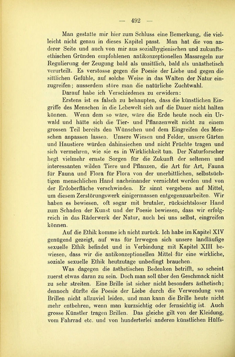 Man gestatte mir hier zum Schluss eine Bemerkung, die viel- leicht nicht genau in dieses Kapitel passt. Man hat die von an- derer Seite und auch von mir aus sozialhygienischen und zukunfts- ethischen Gründen empfohlenen antikonzeptionellen Massregeln zur Regulierung der Zeugung bald als unsittHch, bald als unästhetisch verurteilt. Es Verstösse gegen die Poesie der Liebe und gegen die sittlichen Gefühle, auf solche Weise in das Walten der Natur ein- zugreifen ; ausserdem störe man die natürliche ZuchtM^ahl. Darauf habe ich Verschiedenes zu erwidern: Erstens ist es falsch zu behaupten, dass die künstlichen Ein- griffe des Menschen in die Lebewelt sich auf die Dauer nicht halten können. Wenn dem so wäre, wäre die Erde heute noch ein Ur- wald und hätte sich die Tier- und Pflanzenwelt nicht zu einem grossen Teil bereits den Wünschen und dem Eingreifen des Men- schen anpassen lassen. Unsere Wiesen und Felder, unsere Gärten und Haustiere würden dahinsiechen und nicht Früchte tragen und sich vermehren, wie sie es in Wirklichkeit tun. Der Naturforscher hegt vielmehr ernste Sorgen für die Zukunft der seltenen und interessanten wilden Tiere und Pflanzen, die Art für Art, Fauna für Fauna und Flora für Flora von der unerbittlichen, selbstsüch- tigen menschlichen Hand nacheinander vernichtet werden und von der Erdoberfläche verschwinden. Er sinnt vergebens auf Mittel, um diesem Zerstörungswerk einigermassen entgegenzuarbeiten. Wir haben es bewiesen, oft sogar mit brutaler, rücksichtsloser Hand zum Schaden der Kunst und der Poesie bewiesen, dass wir erfolg- reich in das Räderwerk der Natur, auch bei uns selbst, eingreifen können. Auf die Ethik komme ich nicht zurück. Ich habe im Kapitel XIV genügend gezeigt, auf was für Irrwegen sich unsere landläufige sexuelle Ethik befindet und in Verbindung mit Kapitel XIII be- wiesen, dass wir die antikonzeptionellen Mittel für eine wirkliche, soziale sexuelle Ethik heutzutage unbedingt brauchen. Was dagegen die ästhetischen Bedenken betrifft, so scheint zuerst etwas daran zu sein. Doch man soll über den Geschmack nicht zu sehr streiten. Eine Brille ist sicher nicht besonders ästhetisch; dennoch dürfte die Poesie der Liebe durch die Verwendung von Brillen nicht allzuviel leiden, und man kann die Brille heute nicht mehr entbehren, wenn man kurzsichtig oder fernsichtig ist. Auch grosse Künstler tragen Brillen. Das gleiche gilt von der Kleidung, vom Fahrrad etc. und von hunderterlei anderen künstUchen Hülfs-