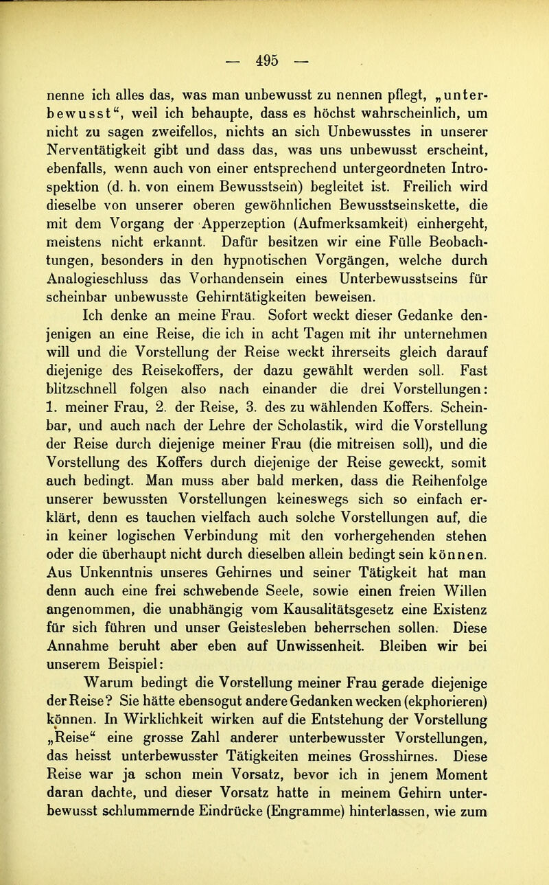 nenne ich alles das, was man unbewusst zu nennen pflegt, „unter- bewusst, weil ich behaupte, dass es höchst wahrscheinlich, um nicht zu sagen zweifellos, nichts an sich Unbewusstes in unserer Nerventätigkeit gibt und dass das, was uns unbewusst erscheint, ebenfalls, wenn auch von einer entsprechend untergeordneten Intro- spektion (d. h. von einem Bewusstsein) begleitet ist. Freilich wird dieselbe von unserer oberen gewöhnlichen Bewusstseinskette, die mit dem Vorgang der Apperzeption (Aufmerksamkeit) einhergeht, meistens nicht erkannt. Dafür besitzen wir eine Fülle Beobach- tungen, besonders in den hypnotischen Vorgängen, welche durch Analogieschluss das Vorhandensein eines Unterbewusstseins für scheinbar unbewusste Gehirntätigkeiten beweisen. Ich denke an meine Frau. Sofort weckt dieser Gedanke den- jenigen an eine Reise, die ich in acht Tagen mit ihr unternehmen will und die Vorstellung der Reise weckt ihrerseits gleich darauf diejenige des ReisekofFers, der dazu gewählt werden soll. Fast blitzschnell folgen also nach einander die drei Vorstellungen: 1. meiner Frau, 2. der Reise, 3. des zu wählenden Koffers. Schein- bar, und auch nach der Lehre der Scholastik, wird die Vorstellung der Reise durch diejenige meiner Frau (die mitreisen soll), und die Vorstellung des Koffers durch diejenige der Reise geweckt, somit auch bedingt. Man muss aber bald merken, dass die Reihenfolge unserer bewussten Vorstellungen keineswegs sich so einfach er- klärt, denn es tauchen vielfach auch solche Vorstellungen auf, die in keiner logischen Verbindung mit den vorhergehenden stehen oder die überhaupt nicht durch dieselben allein bedingt sein können. Aus Unkenntnis unseres Gehirnes und seiner Tätigkeit hat man denn auch eine frei schwebende Seele, sowie einen freien Willen angenommen, die unabhängig vom Kausalitätsgesetz eine Existenz für sich führen und unser Geistesleben beherrschen sollen. Diese Annahme beruht aber eben auf Unwissenheit. Bleiben wir bei unserem Beispiel: Warum bedingt die Vorstellung meiner Frau gerade diejenige der Reise? Sie hätte ebensogut andere Gedanken wecken (ekphorieren) können. In Wirklichkeit wirken auf die Entstehung der Vorstellung „Reise eine grosse Zahl anderer unterbewusster Vorstellungen, das heisst unterbewusster Tätigkeiten meines Grosshirnes. Diese Reise war ja schon mein Vorsatz, bevor ich in jenem Moment daran dachte, und dieser Vorsatz hatte in meinem Gehirn unter- bewusst schlummernde Eindrücke (Engramme) hinterlassen, wie zum iL