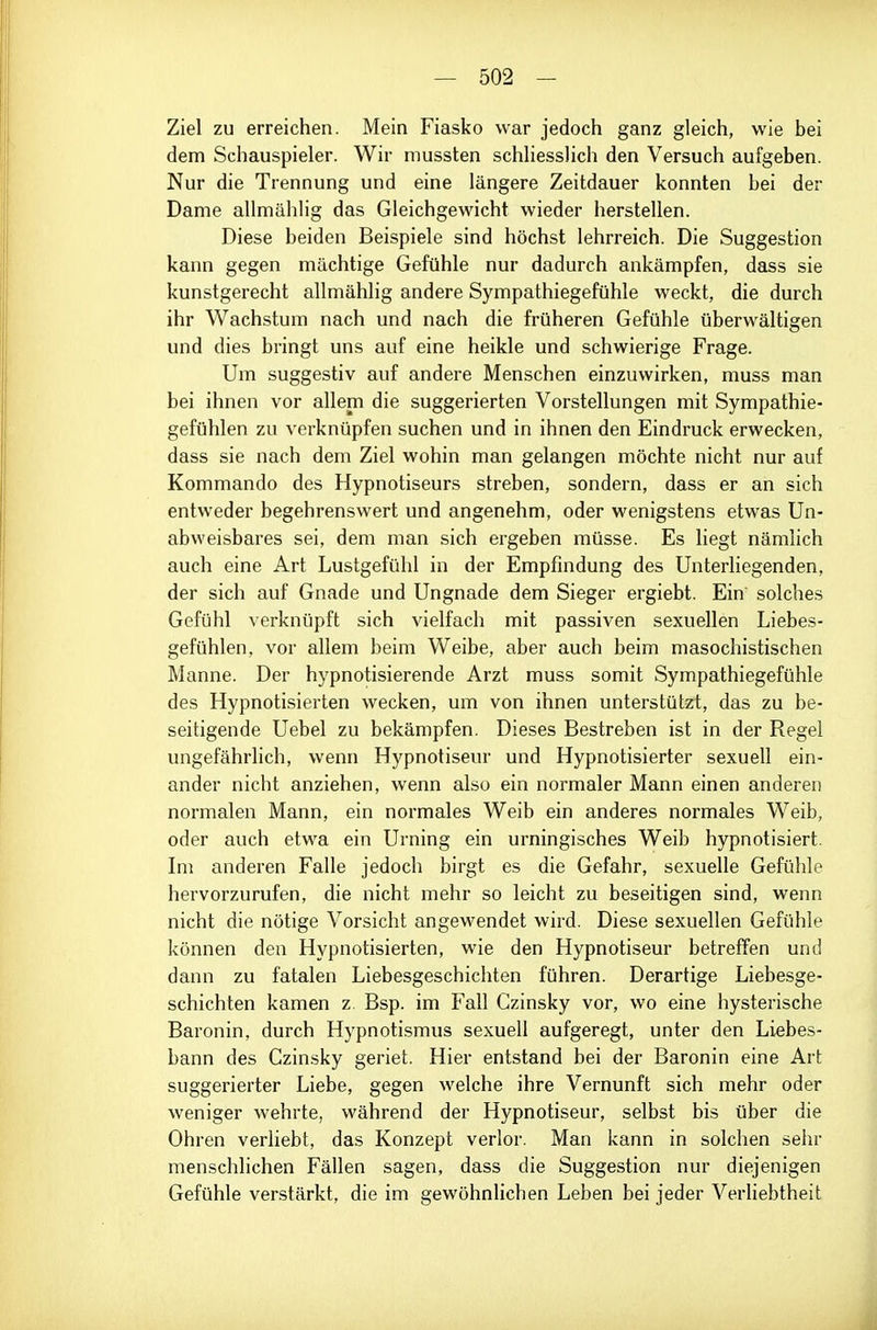 Ziel zu erreichen. Mein Fiasko war jedoch ganz gleich, wie bei dem Schauspieler. Wir mussten schliesslich den Versuch aufgeben. Nur die Trennung und eine längere Zeitdauer konnten bei der Dame allmählig das Gleichgewicht wieder herstellen. Diese beiden Beispiele sind höchst lehrreich. Die Suggestion kann gegen mächtige Gefühle nur dadurch ankämpfen, dass sie kunstgerecht allmählig andere Sympathiegefühle weckt, die durch ihr Wachstum nach und nach die früheren Gefühle überwältigen und dies bringt uns auf eine heikle und schwierige Frage. Um suggestiv auf andere Menschen einzuwirken, muss man bei ihnen vor allem die suggerierten Vorstellungen mit Sympathie- gefühlen zu verknüpfen suchen und in ihnen den Eindruck erwecken, dass sie nach dem Ziel wohin man gelangen möchte nicht nur auf Kommando des Hypnotiseurs streben, sondern, dass er an sich entweder begehrenswert und angenehm, oder wenigstens etwas Un- abweisbares sei, dem man sich ergeben müsse. Es liegt nämlich auch eine Art Lustgefühl in der Empfindung des Unterliegenden, der sich auf Gnade und Ungnade dem Sieger ergiebt. Ein solches Gefühl verknüpft sich vielfach mit passiven sexuellen Liebes- gefühlen, vor allem beim Weibe, aber auch beim masochistischen Manne. Der hypnotisierende Arzt muss somit Sympathiegefühle des Hypnotisierten wecken, um von ihnen unterstützt, das zu be- seitigende Uebel zu bekämpfen. Dieses Bestreben ist in der Regel ungefährlich, wenn Hypnotiseur und Hypnotisierter sexuell ein- ander nicht anziehen, wenn also ein normaler Mann einen anderen normalen Mann, ein normales Weib ein anderes normales Weib, oder auch etwa ein Urning ein urningisches Weib hypnotisiert. Im anderen Falle jedoch birgt es die Gefahr, sexuelle Gefühle hervorzurufen, die nicht mehr so leicht zu beseitigen sind, wenn nicht die nötige Vorsicht angewendet wird. Diese sexuellen Gefühle können den Hypnotisierten, wie den Hypnotiseur betreffen und dann zu fatalen Liebesgeschichten führen. Derartige Liebesge- schichten kamen z. Bsp. im Fall Czinsky vor, wo eine hysterische Baronin, durch Hypnotismus sexuell aufgeregt, unter den Liebes- bann des Czinsky geriet. Hier entstand bei der Baronin eine Art suggerierter Liebe, gegen welche ihre Vernunft sich mehr oder weniger wehrte, während der Hypnotiseur, selbst bis über die Ohren verliebt, das Konzept verlor. Man kann in solchen sehr menschlichen Fällen sagen, dass die Suggestion nur diejenigen Gefühle verstärkt, die im gewöhnlichen Leben bei jeder Verliebtheit