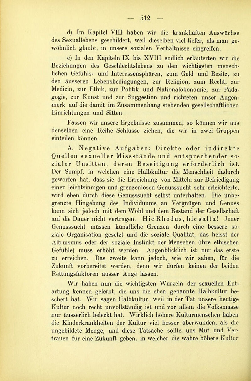 d) Im Kapitel VIII haben wir die krankhaften Auswüchse des Sexuallebens geschildert, weil dieselben viel tiefer, als man ge- wöhnlich glaubt, in unsere sozialen Verhältnisse eingreifen. e) In den Kapiteln IX bis XVIII endlich erläuterten wir die Beziehungen des Geschlechtslebens zu den wichtigsten mensch- lichen Gefühls- und Interessensphären, zum Geld und Besitz, zu den äusseren Lebensbedingungen, zur Religion, zum Recht, zur Medizin, zur Ethik, zur PoHtik und Nationalökonomie, zur Päda- gogie, zur Kunst und zur Suggestion und richteten unser Augen- merk auf die damit im Zusammenhang stehenden gesellschafthchen Einrichtungen und Sitten. Fassen wir unsere Ergebnisse zusammen, so können wir aus denselben eine Reihe Schlüsse ziehen, die wir in zwei Gruppen einteilen können. A. Negative Aufgaben: Direkte oder indirekte Quellen sexueller Missstände und entsprechender so- zialer Unsitten, deren Beseitigung erforderlich ist. Der Sumpf, in welchen eine Halbkultur die Menschheit dadurch geworfen hat, dass sie die Erreichung von Mitteln zur Befriedigung einer leichtsinnigen und grenzenlosen Genusssucht sehr erleichterte, wird eben durch diese Genusssucht selbst unterhalten. Die unbe- grenzte Hingebung des Individuums an Vergnügen und Genuss kann sich jedoch mit dem Wohl und dem Bestand der Gesellschaft auf die Dauer nicht vertragen. Hic Rhodus, hic salta! Jener Genusssucht müssen künstliche Grenzen durch eine bessere so- ziale Organisation gesetzt und die soziale Quahtät, das heisst der Altruismus oder der soziale Instinkt der Menschen (ihre ethischen Gefühle) muss erhöht werden. Augenblickhch ist nur das erste zu erreichen. Das zweite kann jedoch, wie wir sahen, für die Zukunft vorbereitet werden, denn wir dürfen keinen der beiden Rettungsfaktoren ausser Auge lassen. Wir haben nun die wichtigsten Wurzeln der sexuellen Ent- artung kennen gelernt, die uns die eben genannte Halbkultur be- schert hat. Wir sagen Halbkultur, weil in der Tat unsere heutige Kultur noch recht unvollständig ist und vor allem die Volksmasse nur äusserlich beleckt hat. Wirklicii höhere Kulturmenschen haben die Kinderkrankheiten der Kultur viel besser überwunden, als die ungebildete Menge, und diese Tatsache sollte uns Mut und Ver- trauen für eine Zukunft geben, in welcher die wahre höhere Kultur