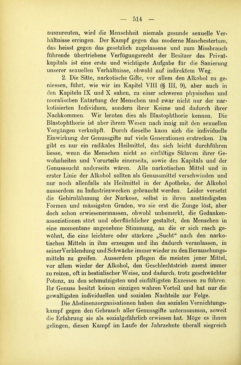 auszureuten, wird die Menschheit niemals gesunde sexuelle Ver- hältnisse erringen. Der Kampf gegen das moderne Manchestertum, das heisst gegen das gesetzlich zugelassene und zum Missbrauch führende übertriebene Verfügungsrecht der Besitzer des Privat- kapitals ist eine erste und wichtigste Aufgabe für die Sanierung unserer sexuellen Verhältnisse, obwohl auf indirektem Weg. 2. Die Sitte, narkotische Gifte, vor allem den Alkohol zu ge- niessen, führt, wie wir im Kapitel VIII {§ III, 9), aber auch in den Kapiteln IX und X sahen, zu einer schweren physischen und moralischen Entartung der Menschen und zwar nicht nur der nar- kotisierten Individuen, sondern ihrer Keime und dadurch ihrer Nachkommen. Wir lernten dies als Blastophthorie kennen. Die Blastophthorie ist aber ihrem Wesen nach innig mit den sexuellen Vorgängen verknüpft. Durch dieselbe kann sich die individuelle Einwirkung der Genussgifte auf viele Generationen erstrecken. Da gibt es nur ein radikales Heilmittel, das sich leicht durchführen Hesse, wenn die Menschen nicht so einfältige Sklaven ihrer Ge- wohnheiten und Vorurteile einerseits, sowie des Kapitals und der Genusssucht anderseits wären. Alle narkotischen Mittel und in erster Linie der Alkohol sollten als Genussmittel verschwinden und nur noch allenfalls als Heilmittel in der Apotheke, der Alkohol ausserdem zu Industriezwecken gebraucht werden. Leider versetzt die Gehirnlähmung der Narkose, selbst in ihren anständigsten Formen und massigsten Graden, wo sie erst die Zunge löst, aber doch schon erwiesenermassen, obwohl unbemerkt, die Gedanken- assoziationen stört und oberflächlicher gestaltet, den Menschen in eine momentane angenehme Stimmung, an die er sich rasch ge- wöhnt, die eine leichtere oder stärkere „Sucht nach den narko- tischen Mitteln in ihm erzeugen und ihn dadurch veranlassen, in seinerVerblendung und Schwäche immer wieder zu den Berauschungs- mitteln zu greifen. Ausserdem pflegen die meisten jener Mittel, vor allem wieder der Alkohol, den Geschlechtstrieb zuerst immer zu reizen, oft in bestialischer Weise, und dadurch, trotz geschwächter Potenz, zu den schmutzigsten und einfältigsten Exzessen zu führen. Ihr Genuss besitzt keinen einzigen wahren Vorteil und hat nur die gewaltigsten individuellen und sozialen Nachteile zur Folge. Die Abstinenzorganisationen haben den sozialen Vernichtungs- kampf gegen den Gebrauch aller Genussgifte unternommen, soweit die Erfahrung sie als sozialgefährlich erwiesen hat. Möge es ihnen gehngen, diesen Kampf im Laufe der Jahrzehnte überall siegreich