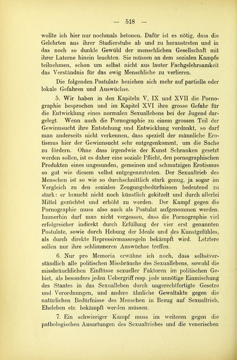 wollte ich hier nur nochmals betonen. Dafür ist es nötig, dass die Gelehrten aus ihrer Studierstube ab und zu heraustreten und in das noch so dunkle Gewühl der menschlichen Gesellschaft mit ihrer Laterne hinein leuchten. Sie müssen an dem sozialen Kampfe teilnehmen, schon um selbst nicht aus lauter Fachgelehrsamkeit das Verständnis für das ewig Menschliche zu verlieren. Die folgenden Postulate beziehen sich mehr auf partielle oder lokale Gefahren und Auswüchse. 5. Wir haben in den Kapiteln V, IX und XVII die Porno- graphie besprochen und im Kapitel XVI ihre grosse Gefahr für die Entwicklung eines normalen Sexuallebens bei der Jugend dar- gelegt. Wenn auch die Pornographie zu einem grossen Teil der Gewinnsucht ihre Entstehung und Entwicklung verdankt, so darf man anderseits nicht verkennen, dass speziell der männliche Ero- tismus hier der Gewinnsucht sehr entgegenkommt, um die Sache zu fördern. Ohne dass irgendwie der Kunst Schranken gesetzt werden sollen, ist es daher eine soziale Pflicht, den pornographischen Produkten eines ungesunden, gemeinen und schmutzigen Erotismus so gut wie diesem selbst entgegenzutreten. Der Sexualtrieb des Menschen ist so wie so durchschnittlich stark genug, ja sogar im Vergleich zu den sozialen Zeugungsbedürfnissen bedeutend zu stark: er braucht nicht noch künstlich gekitzelt und durch allerlei Mittel gezüchtet und erhöht zu werden. Der Kampf gegen die Pornographie muss also auch als Postulat aufgenommen werden. Immerhin darf man nicht vergessen, dass die Pornographie viel erfolgreicher indirekt durch Erfüllung der vier erst genannten Postulate, sowie durch Hebung der Ideale und des Kunstgefühles, als durch direkte Repressivmassregeln bekämpft wird. Letztere sollen nur ihre schlimmeren Auswüchse treffen. 6. Nur pro Memoria erwähne ich noch, dass selbstver- ständlich alle pohtischen Missbräuche des Sexuallebens, sowohl die missbräuchlichen Einflüsse sexueller Faktoren im politischen Ge- biet, als besonders jeden Uebergriflfresp. jede unnötige Einmischung des Staates in das Sexualleben durch ungerechtfertigte Gesetze und Verordnungen, und andere ähnliche Gewaltakte gegen die natürlichen Bedürfnisse des Menschen in Bezug auf Sexualtrieb, Eheleben etc. bekämpft werden müssen. 7. Ein schwieriger Kampf muss im weiteren gegen die pathologischen Ausartungen des Sexualtriebes und die venerischen