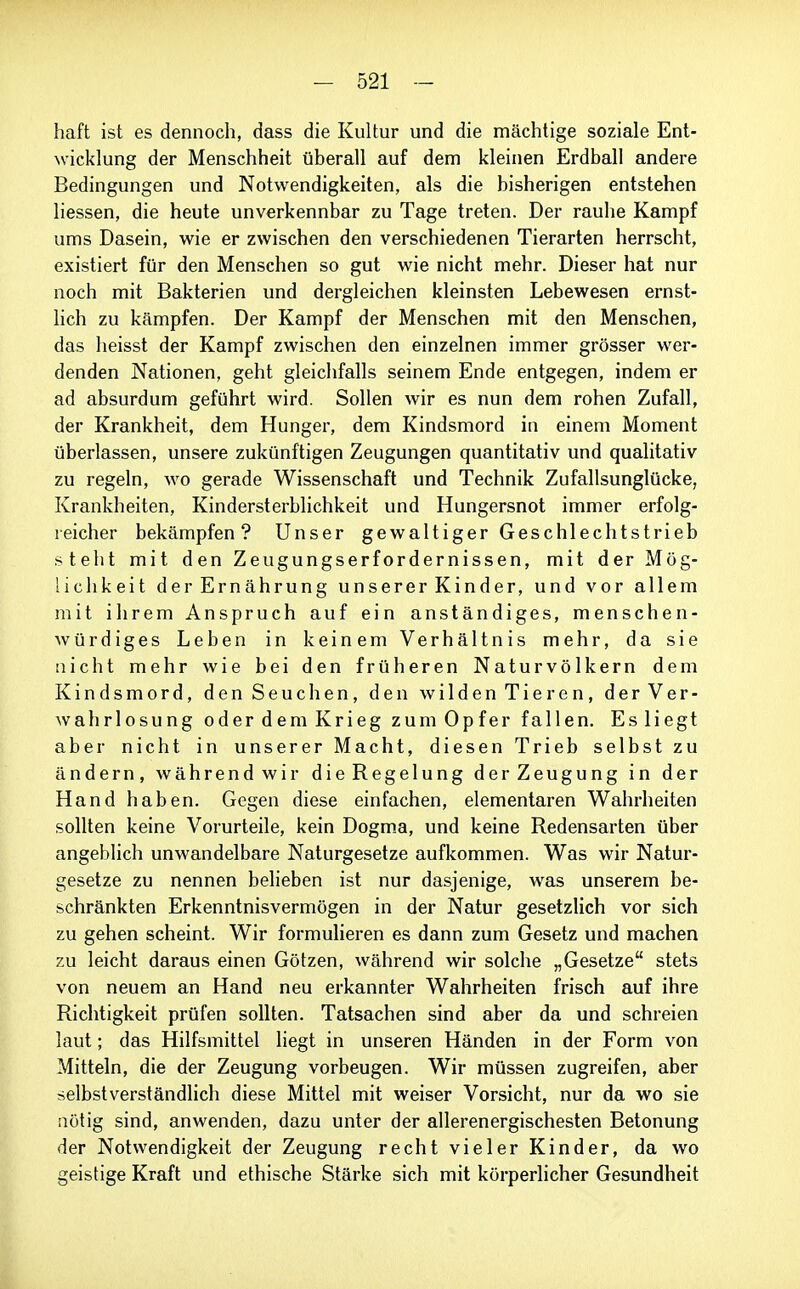 haft ist es dennoch, dass die Kultur und die mächtige soziale Ent- wicklung der Menschheit überall auf dem kleinen Erdball andere Bedingungen und Notwendigkeiten, als die bisherigen entstehen Hessen, die heute unverkennbar zu Tage treten. Der rauhe Kampf ums Dasein, wie er zwischen den verschiedenen Tierarten herrscht, existiert für den Menschen so gut wie nicht mehr. Dieser hat nur noch mit Bakterien und dergleichen kleinsten Lebewesen ernst- lich zu kämpfen. Der Kampf der Menschen mit den Menschen, das lieisst der Kampf zwischen den einzelnen immer grösser wer- denden Nationen, geht gleichfalls seinem Ende entgegen, indem er ad absurdum geführt wird. Sollen wir es nun dem rohen Zufall, der Krankheit, dem Hunger, dem Kindsmord in einem Moment überlassen, unsere zukünftigen Zeugungen quantitativ und qualitativ zu regeln, wo gerade Wissenschaft und Technik Zufallsunglücke, Krankheiten, Kindersterblichkeit und Hungersnot immer erfolg- reicher bekämpfen? Unser gewaltiger Geschlechtstrieb stellt mit den Zeugungserfordernissen, mit der Mög- lichkeit der Ernährung unserer Kinder, und vor allem mit ihrem Anspruch auf ein anständiges, menschen- würdiges Leben in keinem Verhältnis mehr, da sie nicht mehr wie bei den früheren Naturvölkern dem Kindsmord, den Seuchen, den wilden Tieren, der Ver- wahrlosung oder dem Krieg zum Opfer fallen. Es liegt aber nicht in unserer Macht, diesen Trieb selbst zu ändern, während wir die Regelung der Zeugung in der Hand haben. Gegen diese einfachen, elementaren Wahrheiten sollten keine Vorurteile, kein Dogm_a, und keine Redensarten über angeblich unwandelbare Naturgesetze aufkommen. Was wir Natur- gesetze zu nennen belieben ist nur dasjenige, was unserem be- schränkten Erkenntnisvermögen in der Natur gesetzlich vor sich zu gehen scheint. Wir formulieren es dann zum Gesetz und machen zu leicht daraus einen Götzen, während wir solche „Gesetze stets von neuem an Hand neu erkannter Wahrheiten frisch auf ihre Richtigkeit prüfen sollten. Tatsachen sind aber da und schreien laut; das Hilfsmittel liegt in unseren Händen in der Form von Mitteln, die der Zeugung vorbeugen. Wir müssen zugreifen, aber selbstverständhch diese Mittel mit weiser Vorsicht, nur da wo sie nötig sind, anwenden, dazu unter der allerenergischesten Betonung der Notwendigkeit der Zeugung recht vieler Kinder, da wo geistige Kraft und ethische Stärke sich mit körperlicher Gesundheit