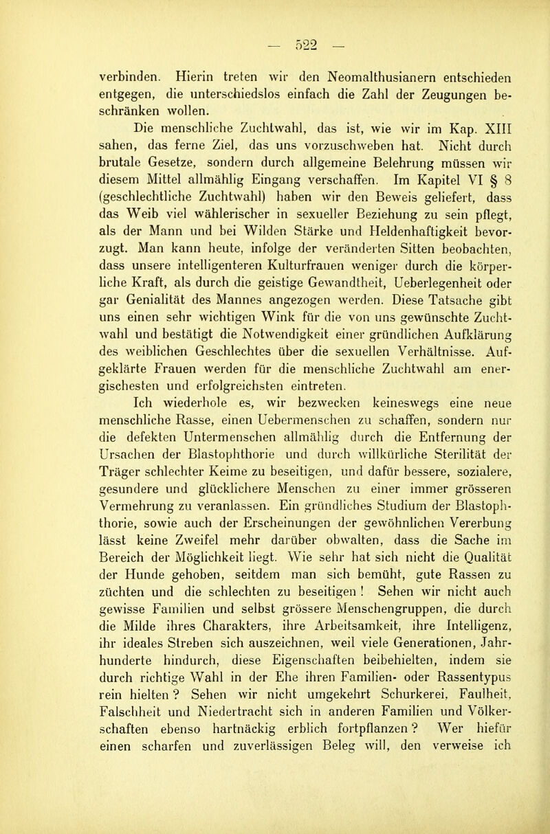 verbinden. Hierin treten wir den Neomalthusianern entsctiieden entgegen, die unterschiedslos einfach die Zahl der Zeugungen be- schränken wollen. Die menschliche Zuchtwahl, das ist, wie wir im Kap. XIII sahen, das ferne Ziel, das uns vorzuschweben hat. Nicht durch brutale Gesetze, sondern durch allgemeine Belehrung müssen wir diesem Mittel allmählig Eingang verschaffen. Im Kapitel VI § 8 (geschlechtliche Zuchtwahl) haben wir den Beweis geliefert, dass das Weib viel wählerischer in sexueller Beziehung zu sein pflegt, als der Mann und bei Wilden Stärke und Heldenhaftigkeit bevor- zugt. Man kann heute, infolge der veränderten Sitten beobachten, dass unsere intelligenteren Kulturfrauen weniger durch die körper- hche Kraft, als durch die geistige Gewandtheit, Ueberlegenheit oder gar Geniahtät des Mannes angezogen werden. Diese Tatsache gibt uns einen sehr wichtigen Wink für die von uns gewünschte Zucht- wahl und bestätigt die Notwendigkeit einer gründlichen Aufklärung des weiblichen Geschlechtes über die sexuellen Verhältnisse. Auf- geklärte Frauen werden für die menschliche Zuchtwahl am ener- gischesten und erfolgreichsten eintreten. Ich wiederhole es, wir bezwecken keineswegs eine neue menschliche Rasse, einen Uebermenschen zu schaffen, sondern nur die defekten Untermenschen allmählig durch die Entfernung der Ursachen der Blastophthorie und durch willkürHche Sterilität der Träger schlechter Keime zu beseitigen, und dafür bessere, sozialere, gesundere und glücklichere Menschen zu einer immer grösseren Vermehrung zu veranlassen. Ein gründliches Studium der Blastoph- thorie, sowie auch der Erscheinungen der gewöhnlichen Vererbung lässt keine Zweifel mehr darüber obwalten, dass die Sache im Bereich der Möglichkeit liegt. Wie sehr hat sich nicht die Qualität der Hunde gehoben, seitdem man sich bemüht, gute Rassen zu züchten und die schlechten zu beseitigen ! Sehen wir nicht auch gewisse Familien und selbst grössere Menschengruppen, die durch die Milde ihres Charakters, ihre Arbeitsamkeit, ihre Intelligenz, ihr ideales Streben sich auszeichnen, weil viele Generationen, .Jahr- hunderte hindurch, diese Eigenschaften beibehielten, indem sie durch richtige Wahl in der Ehe ihren Familien- oder Rassentypus rein hielten ? Sehen wir nicht umgekehrt Schurkerei, Faulheit, Falschheit und Niedertracht sich in anderen Famiüen und Völker- schaften ebenso hartnäckig erblich fortpflanzen ? Wer hiefür einen scharfen und zuverlässigen Beleg will, den verweise ich