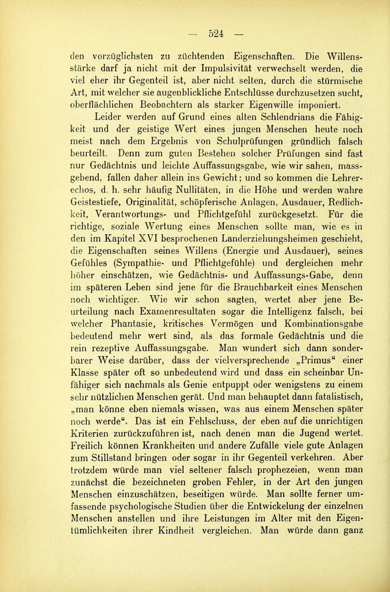 den vorzüglichsten zu züchtenden Eigenschaften. Die Willens- stärke darf ja nicht mit der Impulsivität verwechselt werden, die viel eher ihr Gegenteil ist, aber nicht selten, durch die stürmische Art, mit welcher sie augenblickliche Entschlüsse durchzusetzen sucht, oberflächlichen Beobachtern als starker Eigenwille imponiert. Leider werden auf Grund eines alten Schlendrians die Fähig- keit und der geistige Wert eines jungen Menschen heute noch meist nach dem Ergebnis von Schulprüfungen gründlich falsch beurteilt. Denn zum guten Bestehen solcher Prüfungen sind fast nur Gedächtnis und leichte Auffassungsgabe, wie wir sahen, mass- gebend, fallen daher allein ins Gewicht; und so kommen die Lehrer- echos, d. h. sehr häufig Nullitäten, in die Höhe und werden wahre Geistestiefe, Originalität, schöpferische Anlagen, Ausdauer, Redlich- keit, Verantwortungs- und Pflichtgefühl zurückgesetzt. Für die richtige, soziale Wertung eines Menschen sollte man, wie es in den im Kapitel XVI besprochenen Landerziehungsheimen geschieht, die Eigenschaften seines Willens (Energie und Ausdauer), seines Gefühles (Sympathie- und Pflichtgefühle) und dergleichen mehr hoher einschätzen, wie Gedächtnis- und Auffassungs-Gabe, denn im späteren Leben sind jene für die Brauchbarkeit eines Menschen noch wichtiger. Wie wir schon sagten, wertet aber jene Be- urteilung nach Exarnenresultaten sogar die Intelligenz falsch, bei welcher Phantasie, kritisches Vermögen und Kombinationsgabe bedeutend mehr wert sind, als das formale Gedächtnis und die rein rezeptive Auffassungsgabe. Man wundert sich dann sonder- barer Weise darüber, dass der vielversprechende „Primus einer Klasse später oft so unbedeutend wird und dass ein scheinbar Un- fähiger sich nachmals als Genie entpuppt oder wenigstens zu einem sehr nützlichen Menschen gerät. Und man behauptet dann fatalistisch, „man könne eben niemals wissen, was aus einem Menschen später noch werdec Das ist ein Fehlschuss, der eben auf die unrichtigen Kriterien zurückzuführen ist, nach denen man die Jugend wertet. Freilich können Krankheiten und andere Zufälle viele gute Anlagen zum Stillstand bringen oder sogar in ihr Gegenteil verkehren. Aber trotzdem würde man viel seltener falsch prophezeien, wenn man zunächst die bezeichneten groben Fehler, in der Art den jungen Menschen einzuschätzen, beseitigen würde. Man sollte ferner um- fassende psychologische Studien über die Entwickelung der einzelnen Menschen anstellen und ihre Leistungen im Alter mit den Eigen- lümhchkeiten ihrer Kindheit vergleichen. Man würde dann ganz