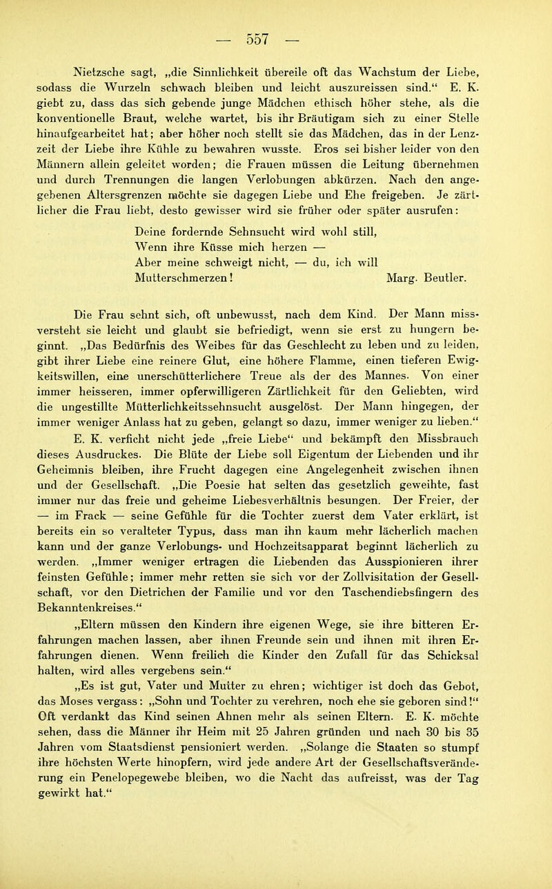 Nietzsche sagt, „die Sinnlichkeit übereile oft das Wachstum der Liebe, sodass die Wurzeln schwach bleiben und leicht auszureissen sind. E. K. giebt zu, dass das sich gebende junge Mädchen ethisch höher stehe, als die konventionelle Braut, welche wartet, bis ihr Bräutigam sich zu einer Stelle hinaufgearbeitet hat; aber höher noch stellt sie das Mädchen, das in der Lenz- zeit der Liebe ihre Kühle zu bewahren wusste. Eros sei bisher leider von den Männern allein geleitet worden; die Frauen müssen die Leitung übernehmen und durch Trennungen die langen Verlobungen abkürzen. Nach den ange- gebenen Altersgrenzen möchte sie dagegen Liebe und Ehe freigeben. Je zärt- licher die Frau liebt, desto gewisser wird sie früher oder später ausrufen: Deine fordernde Sehnsucht wird wohl still. Wenn ihre Küsse mich herzen — Aber meine schweigt nicht, — du, ich will Mutterschmerzen! Marg. Beutler. Die Frau sehnt sich, oft unbewusst, nach dem Kind. Der Mann miss- versteht sie leicht und glaubt sie befriedigt, wenn sie erst zu hungern be- ginnt. „Das Bedürfnis des Weibes für das Geschlecht zu leben und zu leiden, gibt ihrer Liebe eine reinere Glut, eine höhere Flamme, einen tieferen Ewig- keitswillen, eine unerschütterlichere Treue als der des Mannes. Von einer immer heisseren, immer opferwilligeren Zärtlichkeit für den Geliebten, wird die ungestillte Mütterlichkeitssehnsucht ausgelöst. Der Mann hingegen, der immer weniger Anlass hat zu geben, gelangt so dazu, immer weniger zu lieben. E. K. verficht nicht jede „freie Liebe und bekämpft den Missbrauch dieses Ausdruckes. Die Blüte der Liebe soll Eigentum der Liebenden und ihr Geheimnis bleiben, ihre Frucht dagegen eine Angelegenheit zwischen ihnen und der Gesellschaft. „Die Poesie hat selten das gesetzlich geweihte, fast immer nur das freie und geheime Liebesverhältnis besungen. Der Freier, der — im Frack — seine Gefühle für die Tochter zuerst dem Vater erklärt, ist bereits ein so veralteter Typus, dass man ihn kaum mehr lächerlich machen kann und der ganze Verlobungs- und Hochzeitsapparat beginnt lächerlich zu werden. „Immer weniger ertragen die Liebenden das Ausspionieren ihrer feinsten Gefühle; immer mehr retten sie sich vor der Zollvisitation der Gesell- schaft, vor den Dietrichen der Familie und vor den Taschendiebsfingern des Bekanntenkreises. „Eltern müssen den Kindern ihre eigenen Wege, sie ihre bitteren Er- fahrungen machen lassen, aber ihnen Freunde sein und ihnen mit ihren Er- fahrungen dienen. Wenn freiheh die Kinder den Zufall für das Schicksal halten, wird alles vergebens sein. „Es ist gut, Vater und Mutter zu ehren; wichtiger ist doch das Gebot, das Moses vergass: „Sohn und Tochter zu verehren, noch ehe sie geboren sind! Oft verdankt das Kind seinen Ahnen mehr als seinen Eltern. E. K. möchte sehen, dass die Männer ihr Heim mit 25 Jahren gründen und nach 30 bis 35 Jahren vom Staatsdienst pensioniert werden. „Solange die Staaten so stumpf ihre höchsten Werte hinopfern, wird jede andere Art der Gesellschaftsverände- rung ein Penelopegewebe bleiben, wo die Nacht das aufreisst, was der Tag gewirkt hat.