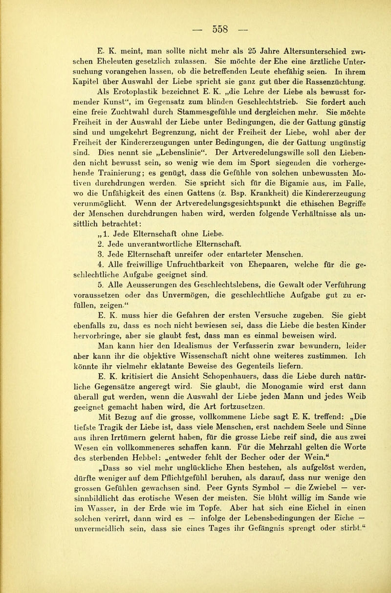 E. K. meint, man sollte nicht mehr als 25 Jahre Altersunterschied zwi- schen Eheleuten gesetzlich zulassen. Sie möchte der Ehe eine ärztliche Unter- suchung vorangehen lassen, ob die betreffenden Leute ehefähig seien. In ihrem Kapitel über Auswahl der Liebe spricht sie ganz gut über die Rassenzüchtung. Als Erotoplastik bezeichnet E. K. „die Lehre der Liebe als bewusst for- mender Kunst, im Gegensatz zum blinden Geschlechtstrieb. Sie fordert auch eine freie Zuchtwahl durch Stammesgefühle und dergleichen mehr. Sie möchte Freiheit in der Auswahl der Liebe unter Bedingungen, die der Gattung günstig sind und umgekehrt Begrenzung, nicht der Freiheit der Liebe, wohl aber der Freiheit der Kindererzeugungen unter Bedingungen, die der Gattung ungünstig sind. Dies nennt sie „Lebenslinie. Der Artveredelungswille soll den Lieben- den nicht bewusst sein, so wenig wie dem im Sport siegenden die vorherge- hende Trainierung; es genügt, dass die Gefühle von solchen unbewussten Mo- tiven durchdrungen werden. Sie spricht sich für die Bigamie aus, im Falle, wo die Unfähigkeit des einen Gattens (z. Bsp. Krankheit) die Kindererzeugung verunmöglicht. Wenn der Artveredelungsgesichtspunkt die ethischen Begriffe der Menschen durchdrungen haben wird, werden folgende Verhältnisse als un- sittlich betrachtet: „1. Jede Elternschaft ohne Liebe. 2. Jede unverantwortliche Elternschaft. 3. Jede Elternschaft unreifer oder entarteter Menschen. 4. Alle freiwillige Unfruchtbarkeit von Ehepaaren, welche für die ge- schlechtliehe Aufgabe geeignet sind. 5. Alle Aeusserungen des Geschlechtslebens, die Gewalt oder Verführung voraussetzen oder das Unvermögen, die geschlechtliche Aufgabe gut zu er- füllen, zeigen. E. K. muss hier die Gefahren der ersten Versuche zugeben. Sie giebt ebenfalls zu, dass es noch nicht bewiesen sei, dass die Liebe die besten Kinder hervorbringe, aber sie glaubt fest, dass man es einmal beweisen wird. Man kann hier den Idealismus der Verfasserin zwar bewundern, leider aber kann ihr die objektive Wissenschaft nicht ohne weiteres zustimmen. Ich könnte ihr vielmehr eklatante Beweise des Gegenteils liefern. E. K. kritisiert die Ansicht Schopenhauers, dass die Liebe durch natür- liche Gegensätze angeregt wird. Sie glaubt, die Monogamie wird erst dann überall gut werden, wenn die Auswahl der Liebe jeden Mann und jedes Weib geeignet gemacht haben wird, die Art fortzusetzen. Mit Bezug auf die grosse, vollkommene Liebe sagt E. K. treffend: „Die tiefste Tragik der Liebe ist, dass viele Menschen, erst nachdem Seele und Sinne aus ihren Irrtümern gelernt haben, für die grosse Liebe reif sind, die aus zwei Wesen ein vollkommeneres schaffen kann. Für die Mehrzahl gelten die Worte dos sterbenden Hebbel: „entweder fehlt der Becher oder der Wein. „Dass so viel mehr unglückliche Ehen bestehen, als aufgelöst werden, dürfte weniger auf dem Pflichtgefühl beruhen, als darauf, dass nur wenige den grossen Gefühlen gewachsen sind. Peer Gynts Symbol — die Zwiebel — ver- sinnbildlicht das erotische Wesen der meisten. Sie blüht willig im Sande wie im Wasser, in der Erde wie im Topfe. Aber hat sich eine Eichel in einen solchen verirrt, dann wird es — infolge der Lebensbedingungen der Eiche — unvermeidlich sein, dass sie eines Tages ihr Gefängnis sprengt oder stirbt.