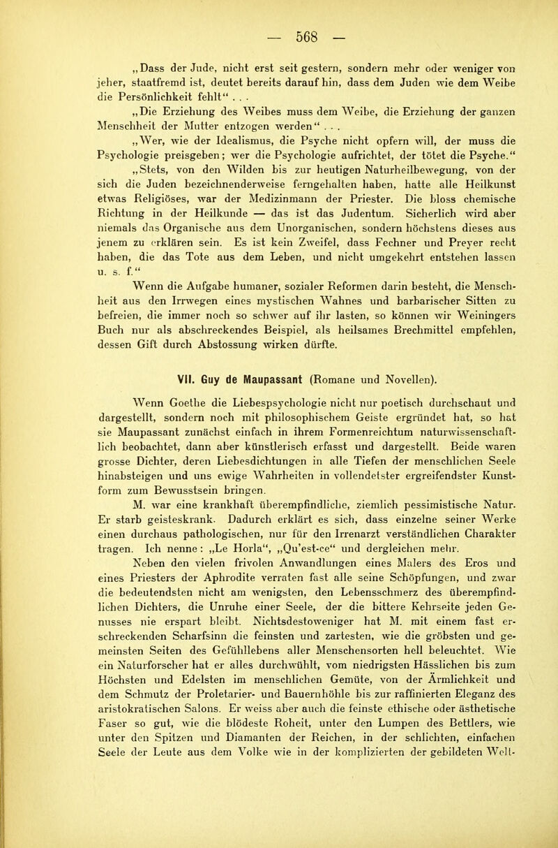 „Dass der Jude, nicht erst seit gestern, sondern mehr oder weniger von jeher, staatfremd ist, deutet bereits darauf hin, dass dem Juden wie dem Weibe die Persönlichkeit fehlt . . . „Die Erziehung des Weibes muss dem Weibe, die Erziehung der ganzen Menschheit der Mutter entzogen werden . . . „Wer, wie der Idealismus, die Psyche nicht opfern will, der muss die Psychologie preisgeben; wer die Psychologie aufrichtet, der tötet die Psyche. „Stets, von den Wilden bis zur heutigen Naturheilbewegung, von der sich die Juden bezeichnenderweise ferngehalten haben, hatte alle Heilkunst etwas Religiöses, war der Medizinmann der Priester. Die bloss chemische Richtung in der Heilkunde — das ist das Judentum. Sicherlich Avird aber niemals das Organische aus dem Unorganischen, sondern höchstens dieses aus jenem zu erklären sein. Es ist kein Zweifel, dass Fechner und Preyer recht haben, die das Tote aus dem Leben, und nicht umgekehrt entstehen lassen u. s. f. Wenn die Aufgabe humaner, sozialer Reformen darin besteht, die Mensch- heit aus den Irrwegen eines mystischen Wahnes und barbarischer Sitten zu befreien, die immer noch so schwer auf ihr lasten, so können wir Weiningers Buch nur als abschreckendes Beispiel, als heilsames Brechmittel empfehlen, dessen Gift durch Abstossung wirken dürfte. VII. Guy de Maupassant (Romane und Novellen). Wenn Goethe die Liebespsychologie nicht nur poetisch durchschaut und dargestellt, sondern noch mit philosophischem Geiste ergründet hat, so hat sie Maupassant zunächst einfach in ihrem Formenreichtum naturwissenschaft- lich beobachtet, dann aber künstlerisch erfasst und dargestellt. Beide waren grosse Dichter, deren Liebesdichtungen in alle Tiefen der menschlichen Seele hinabsteigen und uns ewige Wahrheiten in vollendetster ergreifendster Kunst- form zum Bewusstsein bringen. M. war eine krankhaft überempfindliche, ziemlich pessimistische Natur. Er starb geisteskrank. Dadurch erklärt es sich, dass einzelne seiner Werke einen durchaus pathologischen, nur für den Irrenarzt verständlichen Charakter tragen. Ich nenne: ,,Le Horla, ,,Qu'est-ce und dergleichen mehr. Neben den vielen frivolen Anwandlungen eines Malers des Eros und eines Priesters der Aphrodite verraten fast alle seine Schöpfungen, und zwar die bedeutendsten nicht am wenigsten, den Lebensschmerz des überempfind- lichen Dichters, die Unruhe einer Seele, der die bittere Kehrseite jeden Ge- nusses nie erspart bleibt. Nichtsdestoweniger hat M. mit einem fast er- schreckenden Scharfsinn die feinsten und zartesten, wie die gröbsten und ge- meinsten Seiten des Gcfühllebens aller Menschensorten hell beleuchtet. Wie ein Naturforscher hat er alles durchwühlt, vom niedrigsten Hässlichen bis zum Höchsten und Edelsten im menschlichen Gemüte, von der Ärmlichkeit und dem Schmutz der Proletarier- und Bauern höhle bis zur raffinierten Eleganz des aristokratischen Salons. Er weiss aber auch die feinste ethische oder ästhetische Faser so gut, wie die blödeste Roheit, unter den Lumpen des Bettlers, wie unter den Spitzen und Diamanten der Reichen, in der schlichten, einfachen Seele der Leute aus dem Volke wie in der komplizierten der gebildeten Well-
