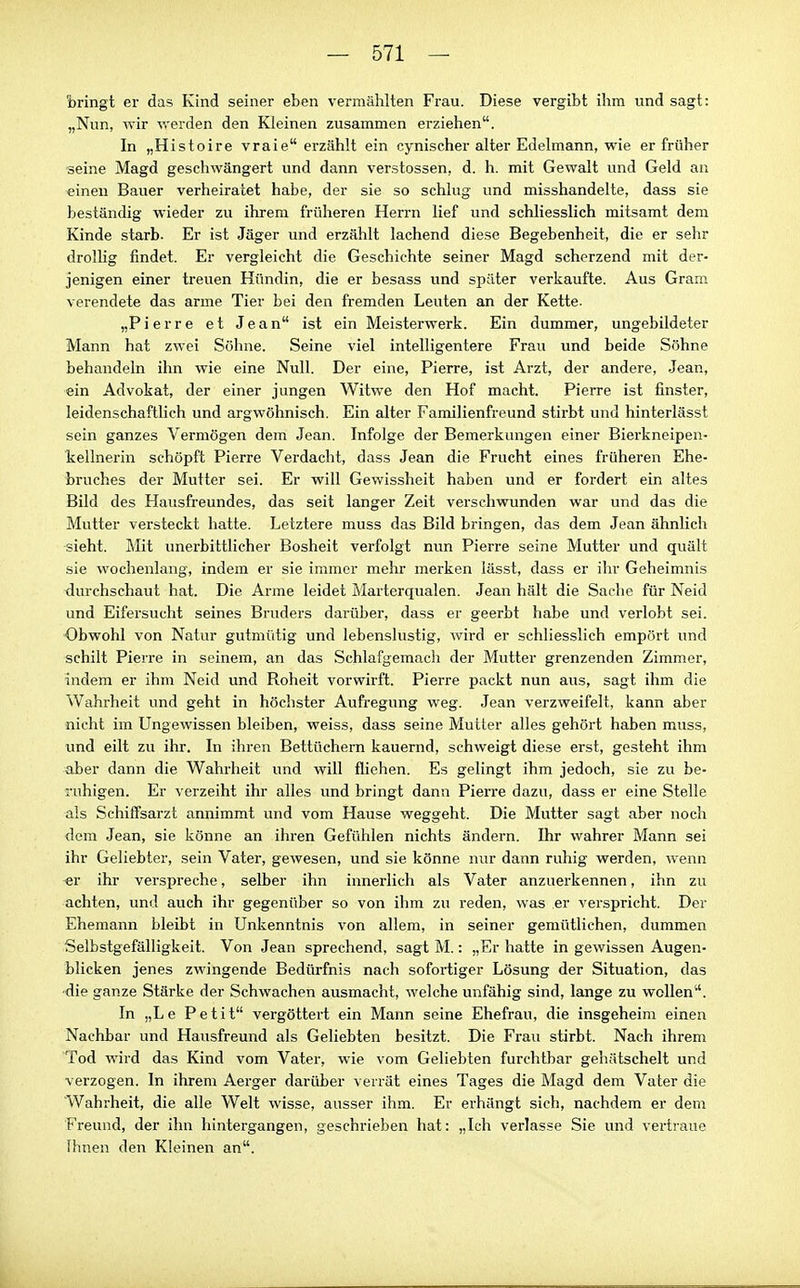 bringt er das Kind seiner eben vermählten Frau. Diese vergibt ihm und sagt: „Nun, wir v.-erden den Kleinen zusammen erziehen. In „Histoire vraie erzählt ein cynischer alter Edelmann, wie er früher seine Magd geschwängert und dann Verstössen, d. h. mit Gewalt und Geld an einen Bauer verheiratet habe, der sie so schlug und misshandelte, dass sie beständig wieder zu ihrem früheren Herrn lief und schliesslich mitsamt dem Kinde starb. Er ist Jäger und erzählt lachend diese Begebenheit, die er sehr drolhg findet. Er vergleicht die Geschichte seiner Magd scherzend mit der- jenigen einer treuen Hündin, die er besass und später verkaufte. Aus Gram verendete das arme Tier bei den fremden Leuten an der Kette. „Pierre et Jean ist ein Meisterwerk. Ein dummer, ungebildeter Mann hat zwei Söhne. Seine viel intelligentere Frau und beide Söhne behandeln ihn wie eine Null. Der eine, Pierre, ist Arzt, der andere, Jean, ein Advokat, der einer jungen Witwe den Hof macht. Pierre ist finster, leidenschaftlich und argwöhnisch. Ein alter Familienfreund stirbt und hinterlässt sein ganzes Vermögen dem Jean. Infolge der Bemerkungen einer Bierknoipen- kellnerin schöpft Pierre Verdacht, dass Jean die Frucht eines früheren Ehe- bruches der Mutter sei. Er will Gewissheit haben und er fordert ein altes Bild des Hausfreundes, das seit langer Zeit verschwunden war und das die Mutter versteckt hatte. Letztere muss das Bild bringen, das dem Jean ähnlich sieht. Mit unerbittlicher Bosheit verfolgt nun Pierre seine Mutter und quält sie wochenlang, indem er sie immer mehr merken lässt, dass er ihr Geheimnis durchschaut hat. Die Arme leidet Marterqualen. Jean hält die Sache für Neid und Eifersucht seines Bruders darüber, dass er geerbt habe und verlobt sei. Obwohl von Natur gutmütig und lebenslustig, wird er schliesslich empört und schilt Pierre in seinem, an das Schlafgemach der Mutter grenzenden Zimmer, indem er ihm Neid und Roheit vorwirft. Pierre packt nun aus, sagt ihm die Wahrheit und geht in höchster Aufregung weg. Jean verzweifelt, kann aber nicht im Ungewissen bleiben, weiss, dass seine Mutter alles gehört haben muss, und eilt zu ihr. In ihren Bettüchern kauernd, schweigt diese erst, gesteht ihm aber dann die Wahrheit und will fliehen. Es gelingt ihm jedoch, sie zu be- ruhigen. Er verzeiht ihr alles und bringt dann Pierre dazu, dass er eine Stelle als Schiffsarzt annimmt und vom Hause weggeht. Die Mutter sagt aber noch dem Jean, sie könne an ihren Gefühlen nichts ändern. Ihr wahrer Mann sei ihr Geliebter, sein Vater, gewesen, und sie könne nur dann ruhig werden, wenn er ihr verspreche, selber ihn innerlich als Vater anzuerkennen, ihn zu achten, und auch ihr gegenüber so von ihm zu reden, was er verspricht. Der Ehemann bleibt in Unkenntnis von allem, in seiner gemütlichen, dummen Selbstgefälligkeit. Von Jean sprechend, sagt M.: „Er hatte in gewissen Augen- blicken jenes zwingende Bedürfnis nach sofortiger Lösung der Situation, das 'die ganze Stärke der Schwachen ausmacht, welche unfähig sind, lange zu wollen. In „Le Petit vergöttert ein Mann seine Ehefrau, die insgeheim einen Nachbar und Hausfreund als Geliebten besitzt. Die Frau stirbt. Nach ihrem Tod wird das Kind vom Vater, wie vom Geliebten furchtbar gehätschelt und verzogen. In ihrem Aerger darüber verrät eines Tages die Magd dem Vater die Wahrheit, die alle Welt wisse, ausser ihm. Er erhängt sich, nachdem er dem Freund, der ihn hintergangen, geschrieben hat: „Ich verlasse Sie und vertraue Ihnen den Kleinen an.