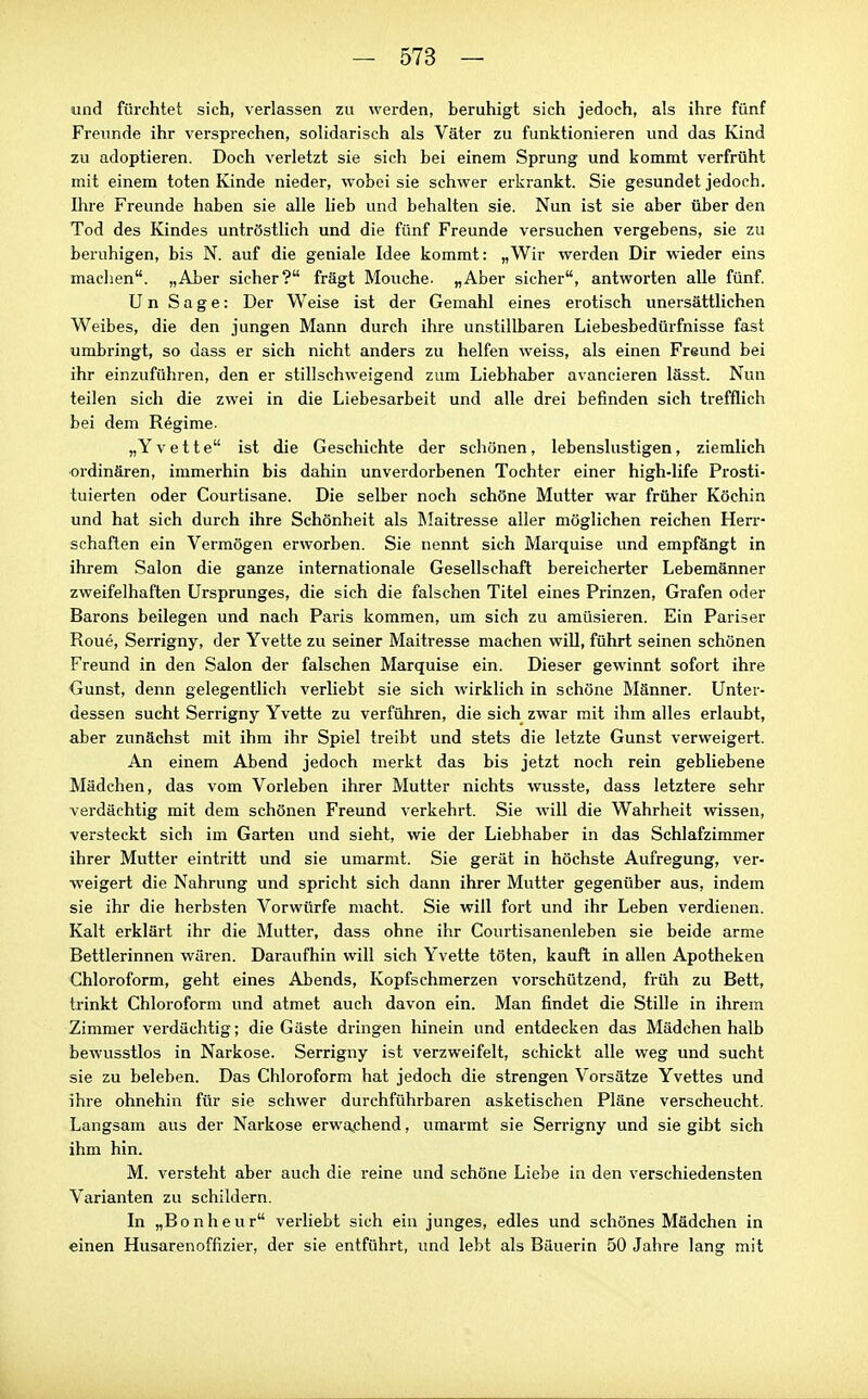 und fürchtet sich, verlassen zu werden, beruhigt sich jedoch, als ihre fünf Freunde ihr versprechen, solidarisch als Väter zu funktionieren und das Kind zu adoptieren. Doch verletzt sie sich bei einem Sprung und kommt verfrüht mit einem toten Kinde nieder, wobei sie schwer erkrankt. Sie gesundet jedoch. Ihre Freunde haben sie alle lieb und behalten sie. Nun ist sie aber über den Tod des Kindes untröstlich und die fünf Freunde versuchen vergebens, sie zu beruhigen, bis N. auf die geniale Idee kommt: „Wir werden Dir wieder eins maclien. „Aber sicher? fragt Mouche. „Aber sicher, antworten alle fünf. U n Sage: Der Weise ist der Gemahl eines erotisch unersättlichen Weibes, die den jungen Mann durch ihre unstillbaren Liebesbedürfnisse fast umbringt, so dass er sich nicht anders zu helfen weiss, als einen Freund bei ihr einzuführen, den er stillschweigend zum Liebhaber avancieren lässt. Nun teilen sich die zwei in die Liebesarbeit und alle drei befinden sich trefflich bei dem Regime. „Y v e 11 e ist die Geschichte der schönen, lebenslustigen, ziemlich •ordinären, immerhin bis dahin unverdorbenen Tochter einer high-life Prosti- tuierten oder Courtisane. Die selber noch schöne Mutter war früher Köchin und hat sich durch ihre Schönheit als Maitresse aller möglichen reichen Herr- schaften ein Vermögen erworben. Sie nennt sich Marquise und empfängt in ihrem Salon die ganze internationale Gesellschaft bereicherter Lebemänner zweifelhaften Ursprunges, die sich die falschen Titel eines Prinzen, Grafen oder Barons beilegen und nach Paris kommen, um sich zu amüsieren. Ein Pariser Rone, Serrigny, der Yvette zu seiner Maitresse machen will, führt seinen schönen Freund in den Salon der falschen Marquise ein. Dieser gewinnt sofort ihre Gunst, denn gelegentlich verliebt sie sich wirklich in schöne Männer. Unter- dessen sucht Serrigny Yvette zu verführen, die sich zwar mit ihm alles erlaubt, aber zunächst mit ihm ihr Spiel treibt und stets die letzte Gunst verweigert. An einem Abend jedoch merkt das bis jetzt noch rein gebliebene Mädchen, das vom Vorleben ihrer Mutter nichts wusste, dass letztere sehr verdächtig mit dem schönen Freund verkehrt. Sie Avill die Wahrheit wissen, versteckt sich im Garten und sieht, wie der Liebhaber in das Schlafzimmer ihrer Mutter eintritt und sie umarmt. Sie gerät in höchste Aufregung, ver- weigert die Nahrung und spricht sich dann ihrer Mutter gegenüber aus, indem sie ihr die herbsten Vorwürfe macht. Sie will fort und ihr Leben verdienen. Kalt erklärt ihr die Mutter, dass ohne ihr Courtisanenleben sie beide arme Bettlerinnen wären. Daraufhin will sich Yvette töten, kauft in allen Apotheken Chloroform, geht eines Abends, Kopfschmerzen vorschützend, früh zu Bett, trinkt Chloroform und atmet auch davon ein. Man findet die Stille in ihrem Zimmer verdächtig; die Gäste dringen hinein und entdecken das Mädchen halb bewusstlos in Narkose. Serrigny ist verzweifelt, schickt alle weg und sucht sie zu beleben. Das Chloroform hat jedoch die strengen Vorsätze Yvettes und ihre ohnehin für sie schwer durchführbaren asketischen Pläne verscheucht. Langsam aus der Narkose erwaphend, umarmt sie Serrigny und sie gibt sich ihm hin. M. versteht aber auch die reine und schöne Liebe in den verschiedensten Varianten zu schildern. In „Bonheur verliebt sich ein junges, edles und schönes Mädchen in einen Husarenoffizier, der sie entführt, und lebt als Bäuerin 50 Jahre lang mit