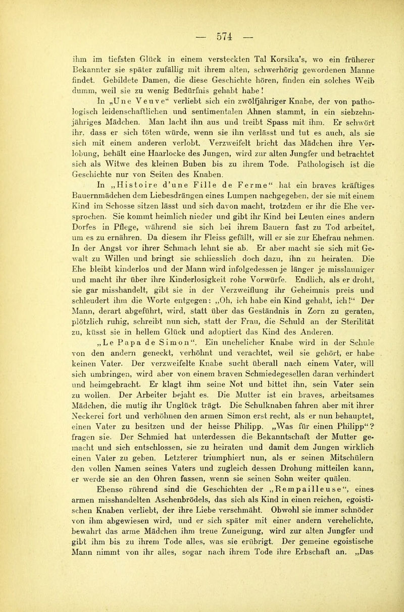 ihm im tiefsten Glück in einem versteckten Tal Korsika's, wo ein früherer Bekannter sie später zufällig mit ihrem alten, schwerhörig gewordenen Manne findet. Gebildete Damen, die diese Geschichte hören, finden ein solches Weib dumm, weil sie zu wenig Bedürfnis gehabt habe! In „Une Veuve verliebt sich ein zwölfjähriger Knabe, der von patho- logisch leidenschaftlichen und sentimentalen Ahnen stammt, in ein siebzehn- jäluiges Mädchen. Man lacht ihn aus und treibt Spass mit ihm. Er schwört ihr, dass er sich töten würde, wenn sie ihn verlässt und tut es auch, als sie sich mit einem anderen verlobt. Verzweifelt bricht das Mädchen ihre Ver- lobung, behält eine Haarlocke des Jungen, wird zur alten Jungfer und betrachtet sich als Witwe des kleinen Buben bis zu ihrem Tode. Pathologisch ist di& Geschichte nur von Seiten des Knaben. In „Histoire d'une Fille de Ferme hat ein braves kräftiges Bauernmädchen dem Liebesdrängen eines Lumpen nachgegeben, der sie mit einem Kind im Schosse sitzen lässt und sich davon macht, trotzdem er ihr die Ehe ver- sprochen. Sie kommt heimlich nieder und gibt ihr Kind bei Leuten eines andern Dorfes in Pflege, v.'ährend sie sich bei ihrem Bauern fast zu Tod arbeitet,, um es zu ernähren. Da diesem ihr Fleiss gefällt, will er sie zur Ehefrau nehmen. In der Angst vor ihrer Schmach lehnt sie ab. Er aber macht sie sich mit Ge- walt zu Willen und bringt sie schliesslich doch dazu, ihn zu heiraten. Die Ehe bleibt kinderlos und der Mann wird infolgedessen je länger je misslauniger und macht ihr über ilire Kinderlosigkeit rohe Vorwürfe. Endlich, als er droht, sie gar misshandelt, gibt sie in der Verzweiflung ihr Geheimnis preis und schleudert ihm die Worte entgegen: ,,0h, ich habe ein Kind gehabt, ich! Der Mann, derart abgeführt, wird, statt über das Geständnis in Zorn zu geraten, plötzlich ruhig, schreibt nun sich, statt der Frau, die Schuld an der Sterilität zu, küsst sie in hellem Glück und adoptiert das Kind des Anderen. „Le Papa de Simon. Ein imehelicher Knabe wird in der Schule von den andern geneckt, verhöhnt und verachtet, weil sie gehört, er habe keinen Vater. Der verzweifelte Knabe sucht überall nach einem Vater, will sich umbringen, wird aber von einem braven Sehmiedegesellen daran verhindert und heimgebracht. Er klagt ihm seine Not und bittet ihn, sein Vater sein zu wollen. Der Arbeiter bejaht es. Die Mutter ist ein braves, arbeitsames Mädchen, die mutig ihi- Unglück trägt. Die Schulknaben fahren aber mit ihrer Neckerei fort und verhöhnen den armen Simon erst recht, als er nun behauptet, einen Vater zu besitzen und der heisse Philipp. „Was für einen Philipp ? fragen sie. Der Schmied hat unterdessen die Bekanntschaft der Mutter ge- macht und sich entschlossen, sie zu heiraten und damit dem Jungen wirklich einen Vater zu geben. Letzterer triumphiert nun, als er seinen Mitschülern den vollen Namen seines Vaters und zugleich dessen Drohung mitteilen kann, er wei-de sie an den Ohren fassen, wenn sie seinen Sohn weiter quälen. Ebenso rührend sind die Geschichten der „Rempailleuse, eines- armen misshandelten Aschenbrödels, das sich als Kind in einen reichen, egoisti- schen Knaben verliebt, der ihre Liebe verschmäht. Obwohl sie immer schnöder von ihm abgewiesen wird, und er sich später mit einer andern verehelichte, bewahrt das arme Mädchen ihm treue Zuneigung, wird zur alten Jungfer und gibt ihm bis zu ihrem Tode alles, was sie erübrigt. Der gemeine egoistische Mann nimmt von ihr alles, sogar nach ihrem Tode ihre Erbschaft an. „Das-