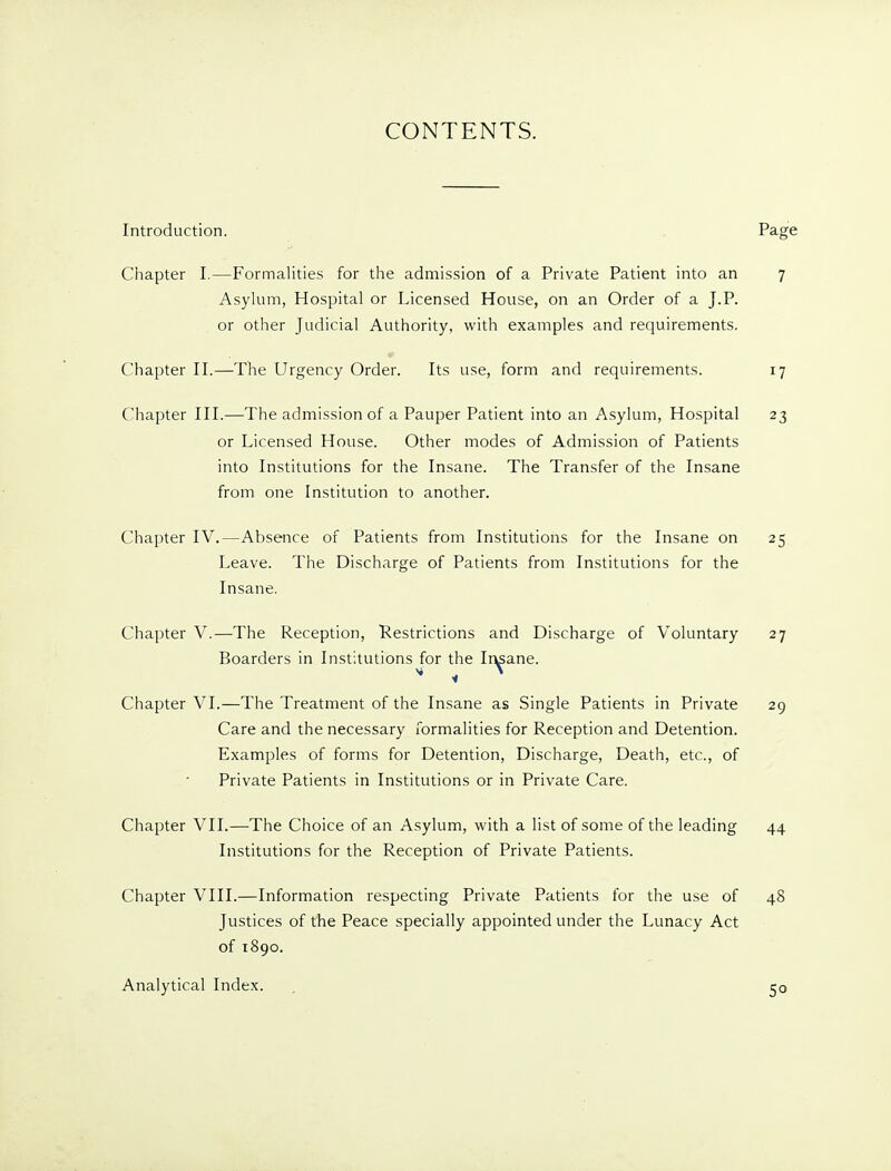 CONTENTS. Introduction. Page Chapter I.—Formalities for the admission of a Private Patient into an 7 Asylum, Hospital or Licensed House, on an Order of a J.P. or other Judicial Authority, with examples and requirements. Chapter H.—The Urgency Order. Its use, form and requirements. 17 Chapter III.—The admission of a Pauper Patient into an Asylum, Hospital 23 or Licensed House. Other modes of Admission of Patients into Institutions for the Insane. The Transfer of the Insane from one Institution to another. Chapter IV.—Absence of Patients from Institutions for the Insane on 25 Leave. The Discharge of Patients from Institutions for the Insane. Chapter V.—The Reception, Restrictions and Discharge of Voluntary 27 Boarders in Institutions for the Ir^ane. Chapter VI.—The Treatment of the Insane as Single Patients in Private 29 Care and the necessary formalities for Reception and Detention. Examples of forms for Detention, Discharge, Death, etc., of Private Patients in Institutions or in Private Care. Chapter VII.—^The Choice of an Asylum, with a list of some of the leading 44 Institutions for the Reception of Private Patients. Chapter VIII.—Information respecting Private Patients for the use of 48 Justices of the Peace specially appointed under the Lunacy Act of 1890. Analytical Index.