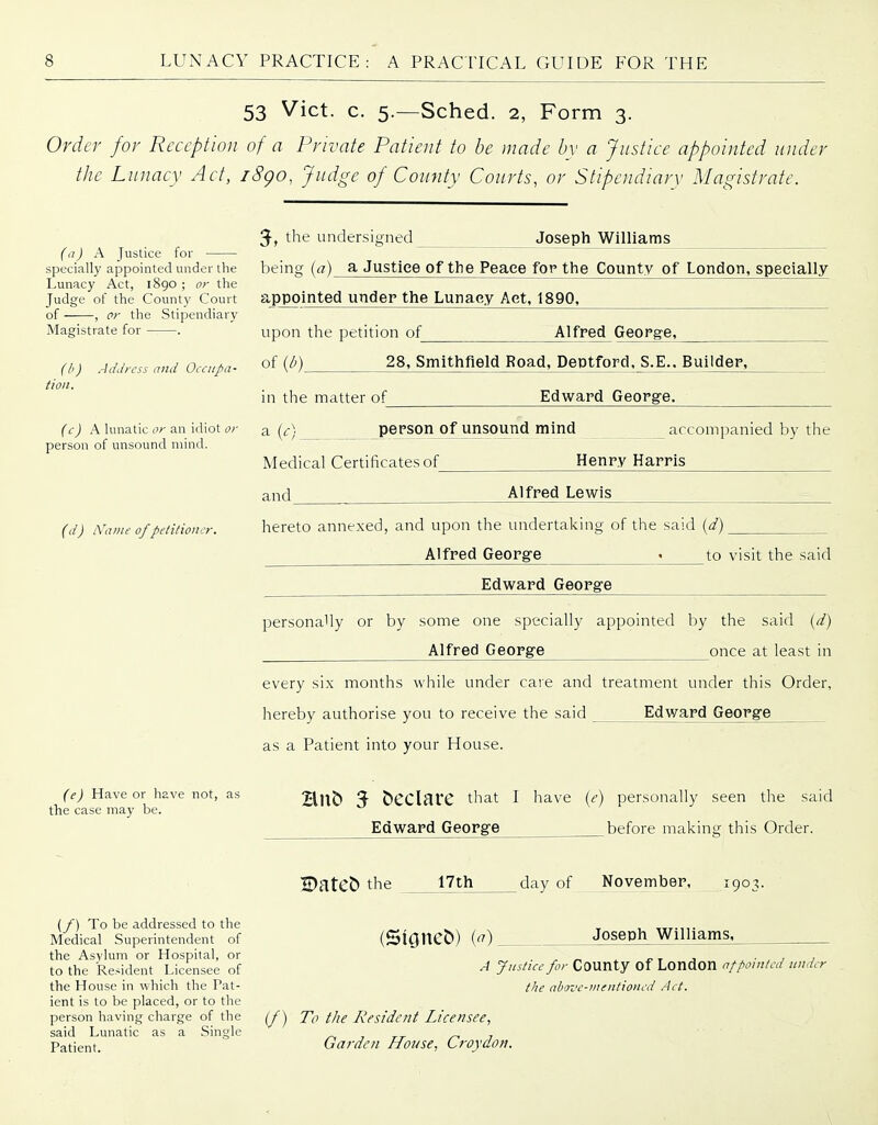 53 Vict. c. 5.—Sched. 2, Form 3. Order for Reception of a Private Patient to be made by a Justice appointed under the Lunacy Act, i8go, Judge of County Courts, or Stipendiary Magistrate. (11) A Justice for specially appointed under the Lunacy Act, 1890 ; or the Judge of the County Court of , c?- the Stipendiary Magistrate for . ffi) .-IdJrcss and Occupa- tion. (c) A lunatic or an idiot or person of unsound mind. ((/) iVaine of petitiona Joseph Williams 3-, the undersigned being {a) a Justice of the Peace for the County of London, specially appointed under the Lunacy Act, 1890, upon the petition of of (/') Alfred George, 28, Smithfield Road, Deptford. S.E.. Builder, Edward George. in the matter of a (^-) pej-son of unsound mind accompanied by the Medical Certificates of Henry Harris and Alfred Lewis hereto annexed, and upon the undertaking of the said {d) Alfred George - to visit the said Edward George personally or by some one specially appointed by the said {d) Alfred George once at least in every six months while under cave and treatment under this Order, hereby authorise you to receive the said Edward George as a Patient into your House. (e) Have or have not, as the case may be. Hub 3- bCClarC that I have {e) personally seen the said Edward George ^before making this Order. (_/) To be addressed to the Medical Superintendent of the Asylum or Hospital, or to the Resident Licensee of the House in which the Pat- ient is to be placed, or to the person having charge of the said Lunatic as a Single Patient. Dateb the 17th day of November, 1903. (Sioncb) (^) Joseph Williams, A Justice for COUnty Of London nf pointed under the above-mentioned Act. if) To the Resident Licensee, Garden House, Croydon.