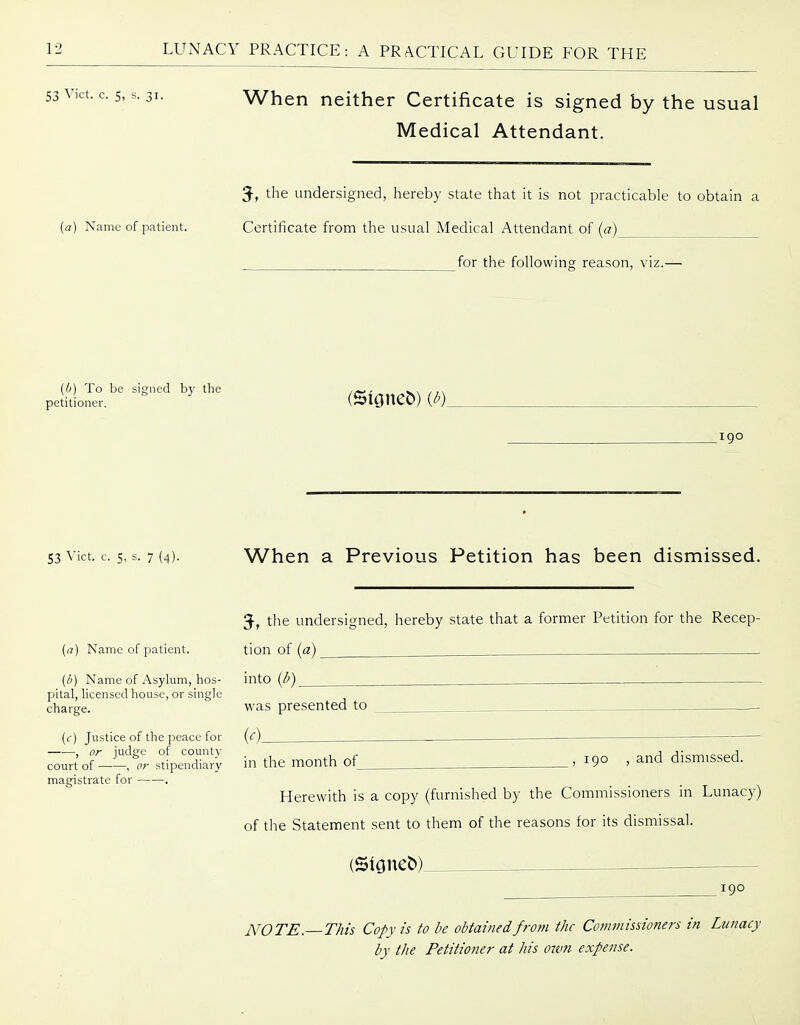 5'31. When neither Certificate is signed by the usual Medical Attendant. 3, the undersigned, hereby state that it is not practicable to obtain a (a) Name of patient. Certificate from the usual Medical Attendant of (a) for the following reason, viz.— (0) To be signed by the ,~, ^^ /,^ petitioner. (SlGltC^) (^)„ igo 53 Vict. c. 5, s. 7 (4). When a Previous Petition has been dismissed. 5, the undersigned, hereby state that a former Petition for the Recep- (a) Name of patient. tion of (a) ^ (/I) Name of Asylum, hos- into (^) pital, licensed house, or single charge. was presented to {c) Justice of the peace for (c), , or judge of county court of , or stipendiary in the month ot_ magistrate for . 190 , and dismissed. Herewith is a copy (furnished by the Commissioners in Lunacy) of the Statement sent to them of the reasons for its dismissal. 190 NOTE. This Copy is to be obtained from the Commissioners in Lunacy by the Petitioner at his own expense.