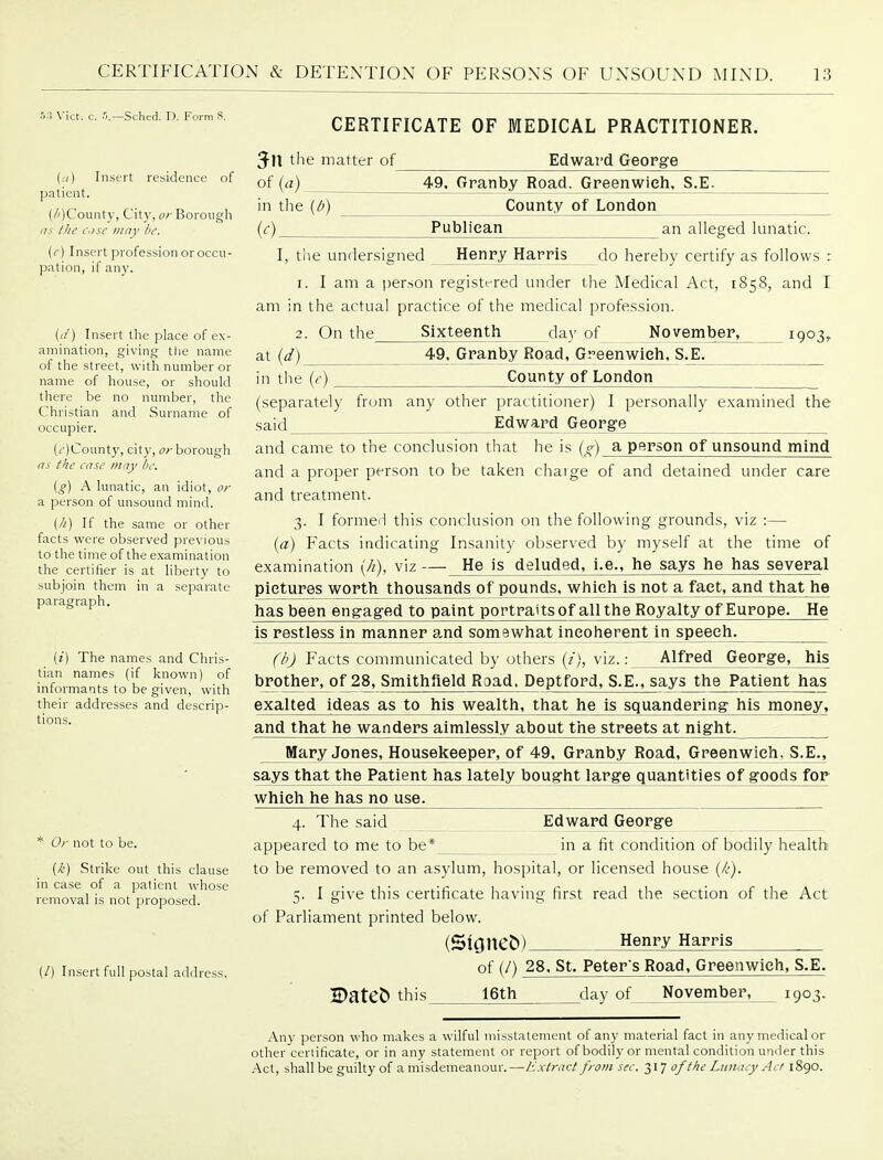 5:1 Vict. c. fl.—Sched. D. Form S. (.-() Insert residence of patient. (/')County, City, or Borough (IS the c.ise may be. (c) Insert profession or occu- pation, if any. {(/) Insert tlie place of ex- amination, giving the name of the street, with number or name of house, or should there be no number, the Christian and Surname of occupier. (i')County, city, (7r borough as the case may be. (g) A lunatic, an idiot, or a person of unsound mind. (//) If the same or other facts were observed previous to the time of the examination the certifier is at liberty to subjoin them in a separate paragraph. [i] The names and Chris- tian names (if known) of informants to be given, with their addresses and descrip- tions. * Or not to be. {k) Strike out this clause in case of a patient whose removal is not proposed. (/) Insert full postal address. CERTIFICATE OF MEDICAL PRACTITIONER. Edwat'd GeoPire 49. Granby Road. Greenwich. S.E. County of London 3n the matter of of {a) : in the {b) {c) Publican an alleged lunatic. I, the undersigned Henry Harris do hereby certify as follows : 1. I am a person registt-red under the Medical Act, 1858, and I am in the actual practice of the medical profession. 2. On the Sixteenth day of November, 1903, at {d) 49. Granby Road, Gr'eenwich. S.E. in the {e) County of London (separately from any other practitioner) I personally examined the said Edward George and came to the conclusion that he is jg) a person of unsound mind and a proper person to be taken charge of and detained under care and treatment. 3. I formed this conclusion on the following grounds, viz :— (a) Facts indicating Insanity observed by myself at the time of examination (//), viz — He is deluded, i.e., he says he has several pictures worth thousands of pounds, which is not a fact, and that he has been engaged to paint portraits of all the Royalty of Europe. He is restless in manner and somewhat incoherent in speech. (b) Facts communicated by others (/), viz.: Alfred George, his brother, of28, Smithfield Road. Deptford, S.E., says the Patient has exalted ideas as to his wealth, that he is squandering his money. and that he wanders aimlessly about the streets at night. Mary Jones, Housekeeper, of 49. Granby Road, Greenwich, S.E., says that the Patient has lately bought large quantities of goods for which he has no use. 4. The said appeared to me to be* Edward George in a fit condition of bodily health to be removed to an asylum, hospital, or licensed house (/(•). 5. I give this certificate having first read the section of the Act of Parliament printed below. (SioneCt) Henry Harris of (/) 28. St. Peter s Road, Greenwich, S.E. 16th ^day of November, 1903. Datet) this_ Any person who makes a wilful misstatement of any material fact in any medical or other certificate, or in any statement or report of bodily or mental condition under this Act, shall be guilty of a misdemeanour. —Extract from sec. 317 of the Lunacy Act 1890.