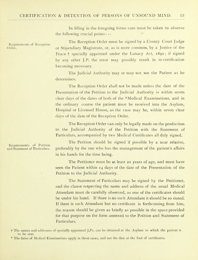 In filling in the foregoing forms care must be taken to observe the following crucial points : — The Reception Order must be signed by a County Court Judge Requirements of Receplion Order. or Stipendiary Magistrate, or, as is more common, by a Justice of the Peace t specially appointed under the Lunacy Act, 1890; if signed by any other J.P. the error may possibly result in re-certification becoming necessary. The Judicial Authority may or may not see the Patient as he determines. The Reception Order shall not be made unless the date of the Presentation of the Petition to the Judicial Authority is within seven clear days of the dates of both of the *Medical Examinations, and in the ordinary course the patient must be received into the Asylum, Hospital or Licensed House, as the case may be, within seven clear days of the date of the Reception Order. The Reception Order can only be legally made on the production to the Judicial Authority of the Petition with the Statement of Particulars, accompanied by two Medical Certificates all duly signed. The Petition should be signed if possible by a near relative. Requirements of Petition and Statement of Particulars. preferably by the one who has the management of the patient's affairs in his hands for the time being. The Petitioner must be at least 21 years of age, and must have seen the Patient within 14 days of the date of the Presentation of the Petition to the Judicial Authority. The Statement of Particulars may be signed by the Petitioner, and the clause respecting the name and address of the usual Medical Attendant must de carefully observed, as one of the certificates should be under his hand. If there is no such Attendant it should be so stated. If there is such Attendant but no certificate is forthcoming from him, the reason should be given as briefly as possible in the space provided for that purpose on the form annexed to the Petition and Statement of Particulars. t The names and addresses of specially appointed J.Ps. can be obtained at the Asylum to which the patient is to be sent. * The dates of Medical Examinations apply in these cases, and not the date at the foot of certificates.