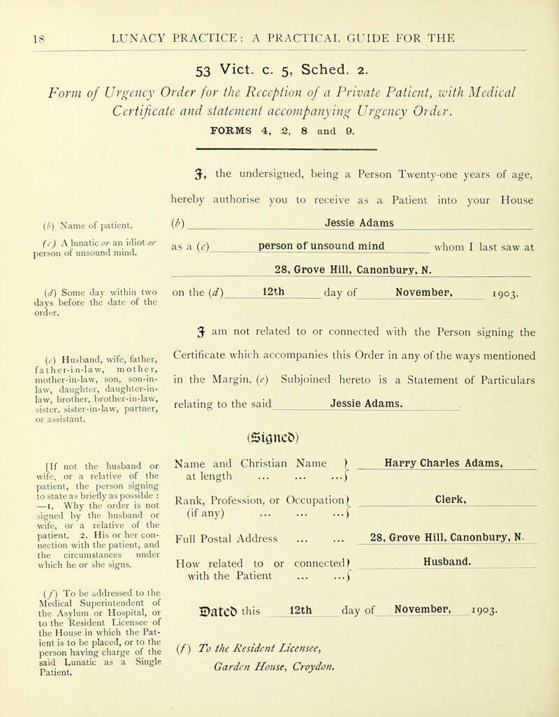 53 Vict. c. 5, Sched. 2. Form of Urgency Order for the Reception of a Private Patient, with Medical Certificate and statement accompanying Urgency Order. FORMS 4, 2, 8 and 9. {!>) Name of patient. (c) A lunatic or an idiot or person of unsound mind. (d) Some day within two days before the date of the order. (t-) Husband, wife, father, father-in-law, mother, mother-in-law, son, son-in- law, daughter, daughter-in- law, brother, brother-in-law, sister, sister-in-law, partner, or assistant. [If not the husband or wife, or a relative of the patient, the person signing to state as briefly as possible : — I. Why the order is not signed by the husband or wife, or a relative of the patient. 2. His or her con- nection with the patient, and the circumstances under which he or she signs. (/) To be addressed to the Medical Superintendent of the Asylum or Hospital, or to the Resident Licensee of the House in which the Pat- ient is to be placed, or to the person having charge of the said Lunatic as a Single Patient. 3-, the undersigned, being a Person Twenty-one years of age, hereby authorise you to receive as a Patient into your House (/;) Jessie Adams as a {c)_ person of unsound mind whom I last saw at 28, Grove Hill, Canonbury. N. on the {d)_ 12th day of_ November, 1903. 3- am not related to or connected with the Person signing the Certificate which accompanies this Order in any of the ways mentioned in the Margin, {e) Subjoined hereto is a Statement of Particulars relating to the said Jessie Adams. (Stoned) Name and Christian Name at length Rank, Profession, or Occupation^ (if any) \ Full Postal Address How related to or connected} with the Patient ... Harpy Charles Adams, Clerk, 28, Grove Hill, Canonbury, N. Husband. H)ateC) this 12th day of November, 1903. (/) To the Resident Licensee, Garden House, Croydon.