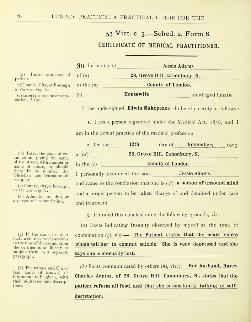 53 Vict. c. 5.—Sched. 2, Form 8. CERTIFICATE OF MEDICAL PRACTITIONER. (a) Insert residence of patient. (li'jCounty, City, y;-Borough as the case ?nay be. {c) Insert profession or occu- pation, if any. {d) Insert the place of ex- amination, giving the name of the street, with number or name of house, or should there be no number, the Christian and Surname of occupier. ((•) County, city,(j^borough as the case may be. (f) A lunatic, an idiot, or a person of unsound mind. ig) If the same or other facts were observed previous to the time of the examination the certifier is at liberty to subjoin them in a separate paragraph. (//) The names and Chris- tian names (if known) of informants to be given, with their addresses and descrip- tions. Jessie Adams 3-n the matter of of [a) 28, Grove Hill, Canonbury, N. in the {b) (0 County of London, Housewife an alleged lunatic. I, the undersigned Edwin Makepeace do hereby certify as follows : 1. I am a person registered under the Medical Act, 1858, and I am in the actual practice of the medical profession. 2. On the 12th day of November, 1903, at {d) in the (e) 28, Grove Hill, Canonbury. N. County of London Jessie Adams I personally exainined the said and came to the conclusion that she is (/) a person of unsound mind and a proper person to be taken charge of and detained under care and treatment. 3. I formed this conclusion on the following grounds, viz :— {a) Facts indicating Insanity observed by myself at the time of examination {g), viz — The Patient states that she hears voices which tell her to commit suicide. She is very depressed and she says she is eternally lost. (b) Facts communicated by others (/?), viz.: Her husband, Harry Charles Adams, of 28, Grove Hill, Canonbury, N., states that the patient refuses all food, and that she is constantly talking of self- destruetion.