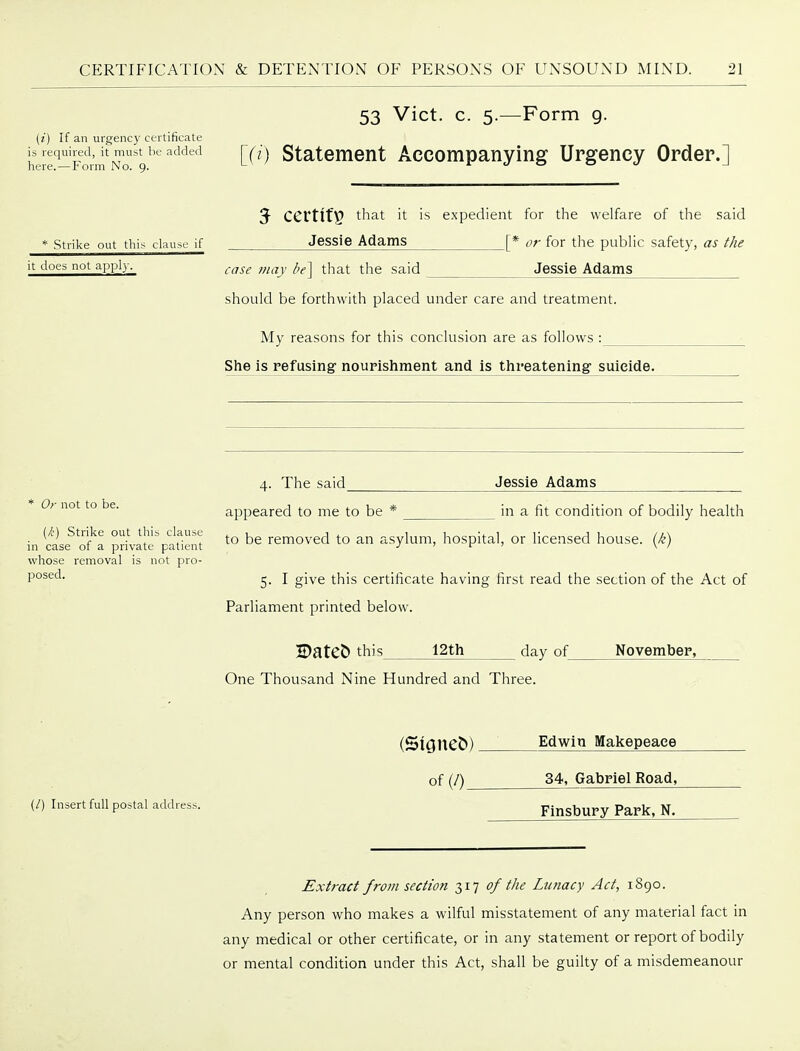 53 Vict. c. 5.—Form g. (i) If an urgency certificate heir-Sm^Nll'V^ [0) Statement Accompanying Urgency Order.] 3- certify that it is expedient for the welfare of the said * Strike out this clause if Jcssie Adams [* or for the public safety, as the it does not apply. ^.^^^ ^^-jy i,^^ ^]^^^ s^id Jessie Adams should be forthwith placed under care and treatment. My reasons for this conclusion are as follows : She is refusing nourishment and is threatening suicide. 4. The said_ Jessie Adams * Or not to be. appeared to me to be * in a fit condition of bodily health (k) Strike out tWs clause ^ removed to an asylum, hospital, or licensed house, (k) in case or a private patient j j f ■> \ / whose removal is not pro- 9°^^^- 5. I give this certificate having first read the section of the Act of Parliament printed below. 2DatCb this 12th day of November, One Thousand Nine Hundred and Three. (/) Insert full postal address. of(/)_ Edwin Makepeace 34, Gabriel Road, Finsbury Park, N. Extract from section 317 of the Lunacy Act, 1890. Any person who makes a wilful misstatement of any material fact in any medical or other certificate, or in any statement or report of bodily or mental condition under this Act, shall be guilty of a misdemeanour