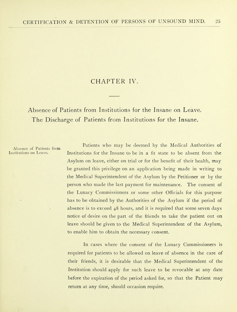 CHAPTER IV. Absence of Patients from Institutions for the Insane on Leave. The Discharge of Patients from Institutions for the Insane. Patients who may be deemed by the Medical Authorities of Abs;ence of Patients from Institutions on Leave. Institutions for the Insane to be in a fit state to be absent from the Asylum on leave, either on trial or for the benefit of their health, may be granted this privilege on an application being made in writing to the Medical Superintendent of the Asylum by the Petitioner or by the person who made the last payment for maintenance. The consent of the Lunacy Commissioners or some other Officials for this purpose has to be obtained by the Authorities of the Asylum if the period of absence is to exceed 48 hours, and it is required that some seven days notice of desire on the part of the friends to take the patient out on leave should be given to the Medical Superintendent of the Asylum, to enable him to obtain the necessary consent. In cases where the consent of the Lunacy Commissioners is required for patients to be allowed on leave of absence in the care of their friends, it is desirable that the Medical Superintendent of the Institution should apply for such leave to be revocable at any date before the expiration of the period asked for, so that the Patient may return at any time, should occasion require.