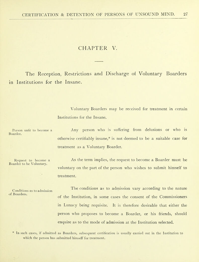 CHAPTER V. The Reception, Restrictions and Discharge of Voluntary Boarders in Institutions for the Insane. Voluntary Boarders may be received for treatment in certain Institutions for the Insane. Any person who is suffering from delusions or who is otherwise certifiably insane,* is not deemed to be a suitable case for treatment as a Voluntary Boarder. As the term implies, the request to become a Boarder must be voluntary on the part of the person who wishes to submit himself to treatment. The conditions as to admission vary according to the nature of the Institution, in some cases the consent of the Commissioners in Lunacy being requisite. It is therefore desirable that either the person who proposes to become a Boarder, or his friends, should enquire as to the mode of admission at the Institution selected. * In such cases, if admitted as Boarders, subsequent certification is usually carried out in the Institution to which the person has submitted himself for treatment. Person unfit to become a Boarder. Request to become a Boarder to be Voluntary. Conditions as to admission of Boarders.