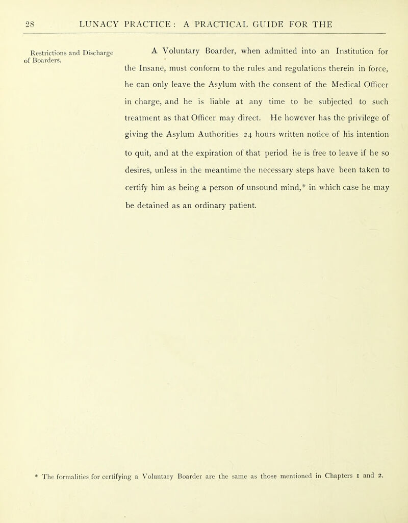 Restrictions and Discharge Voluntary Boarder, when admitted into an Institution for of Boarders. the Insane, must conform to the rules and regulations therein in force, he can only leave the Asylum with the consent of the Medical Officer in charge, and he is liable at any time to be subjected to such treatment as that Officer may direct. He however has the privilege of giving the Asylum Authorities 24 hours written notice of his intention to quit, and at the expiration of that period he is free to leave if he so desires, unless in the meantime the necessary steps have been taken to certify him as being a person of unsound mind,* in which case he may be detained as an ordinary patient. * The formalities for certifying a Voluntary Boarder are the same as those mentioned in Chapters i and 2.