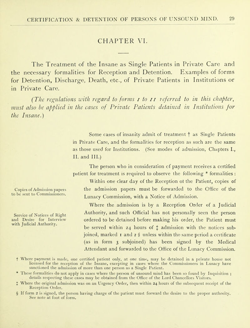 CHAPTER VI. The Treatment of the Insane as Single Patients in Private Care and the necessary formalities for Reception and Detention. Examples of forms for Detention, Discharge, Death, etc., of Private Patients in Institutions or in Private Care. (Tlie regulations with regard to forms i to 11 referred to in this chapter, must also be applied i}i the cases of Private Patients detained in Pistitutwns for the Insane.) Some cases of insanity admit of treatment f Single Patients in Private Care, and the formalities for reception as such are the same as those used for Institutions. (See modes of admission, Chapters I., II. and III.) The person who in consideration cf payment receives a certified patient for treatment is required to observe the following * formalities : Within one clear day of the Reception ot the Patient, copies of the admission papers must be forwarded to the Office of the Lunacy Commission, with a Notice of Admission. Where the admission is by a Reception Order of a Judicial Authority, and such Official has not personally seen the person ordered to be detained before making his order, the Patient must be served within 24 hours of \ admission with the notices sub- joined, marked i and 2 § unless within the same period a certificate (as in form 3 subjoined) has been signed by the Medical Attendant and forwarded to the Office of the Lunacy Commission. t Where payment is made, one certified patient only, at one time, may be detained in a private house not licensed for the reception of the Insane, excepting in cases where the Commissioners in Lunacy have sanctioned the admission of more than one person as a Single Patient. * These formalities do not apply in cases where the person of unsound mind has been so found by Inquisition ; details respecting these cases may be obtained from the Office of the Lord Chancellors Visitors. X Where the original admission was on an Urgency Order, then within 24 hours of the subsequent receipt of the Reception Order. § If form 2 is signed, the person having charge of the patient must forward the desire to the proper authority. See note at foot of form. Copies of Admission papers to be sent to Commissioners. Service of Notices of Right and Desire for Interview with Judicial Authorit)'.