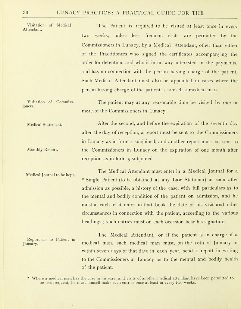 Visitation of Commiss- ioners. Medical Statement. Visitation of Medical The Patient is required to be visited at least once in every Attendant. ■' two weeks, unless less frequent visits are permitted by the Commissioners in Lunacy, by a Medical .Attendant, other than either of the Practitioners who signed the certificates accompanying the order for detention, and who is in no way interested in the payments, and has no connection with the person having charge ot the patient. Such Medical Attendant must also be appointed in cases where the person having charge of the patient is hiimself a medical man. The patient may at any reasonable time be visited by one or more of the Commissioners in Lunacy. After the second, and before the expiration of the seventh day after the day of reception, a report must be sent to the Commissioners in Lunacy as in form 4 subjoined, and another report must be sent to the Commissioners in Lunacy on the expiration of one month after reception as in form 5 subjoined. The Medical Attendant must enter in a Medical Journal for a * Single Patient (to be obtained at any Law Stationer) as soon after admission as possible, a history of the case, with full particulars as to the mental and bodily condition of the patient on admission, and he must at each visit enter in that book the date of his vi.sit and other circumstances in connection with the patient, according to the various headings; such entries must on each occasion bear his signature. The Medical Attendant, or if the patient is in charge of a medical man, such medical man mu.st, on the loth of January or within seven days of that date in each year, send a report in writing to the Commissioners in Lunacy as to the mental and bodily health of the patient. * Where a medical man has the case in his care, and visits of another medical attendant have been permitted to be less frequent, he must himself make such entries once at least in every two weeks. Monthly Report. Medical Journal to be kept. Report as to Patient in January.