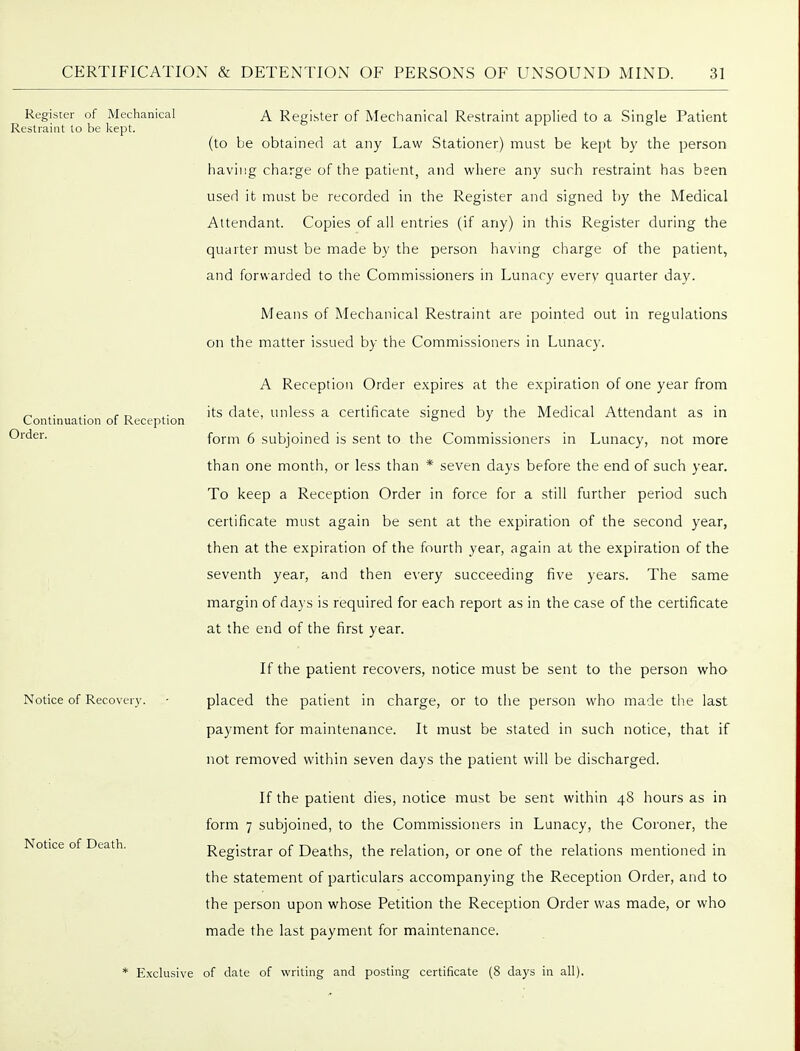 Register of Mechanical Restraint to be kept. Continuation of Reception Order. Notice of Recover}'. Notice of Death. A Register of Mechanical Restraint applied to a Single Patient (to be obtained at any Law Stationer) must be kept by the person having charge of the patient, and where any such restraint has been used it must be recorded in the Register and signed by the Medical Attendant. Copies of all entries (if any) in this Register during the quarter must be made by the person havmg charge of the patient, and forwarded to the Commissioners in Lunacy every quarter day. Means of Mechanical Restraint are pointed out in regulations on the matter issued by the Commissioners in Lunacy. A Reception Order expires at the expiration of one year from its date, unless a certificate signed by the Medical Attendant as in form 6 subjoined is sent to the Commissioners in Lunacy, not more than one month, or less than * seven days before the end of such year. To keep a Reception Order in force for a still further period such certificate must again be sent at the expiration of the second year, then at the expiration of the fourth year, again at the expiration of the seventh year, and then every succeeding five years. The same margin of days is required for each report as in the case of the certificate at the end of the first year. If the patient recovers, notice must be sent to the person who placed the patient in charge, or to tiie person who made the last payment for maintenance. It must be stated in such notice, that if not removed within seven days the patient will be discharged. If the patient dies, notice must be sent within 48 hours as in form 7 subjoined, to the Commissioners in Lunacy, the Coroner, the Registrar of Deaths, the relation, or one of the relations mentioned in the statement of particulars accompanying the Reception Order, and to the person upon whose Petition the Reception Order was made, or who made the last payment for maintenance. * Exclusive of date of writing and posting certificate (8 days in all).