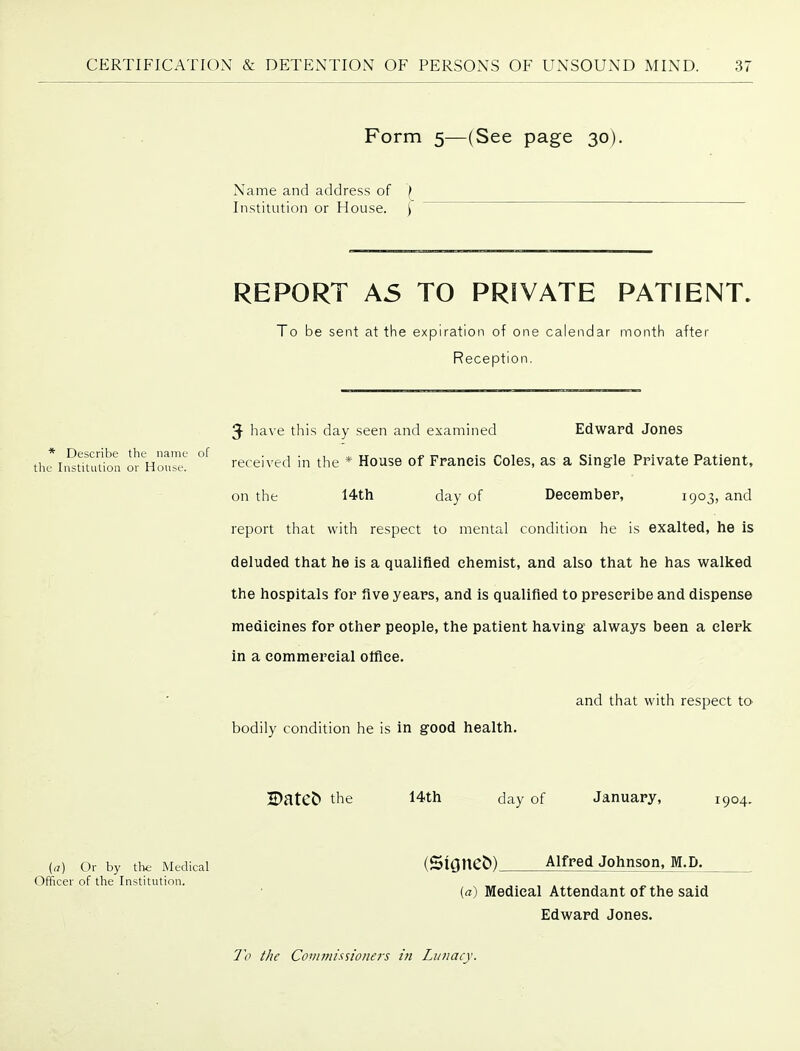 Form 5—(See page 30). Name and address of f Institution or House. ) REPORT A5 TO PRIVATE PATIENT. To be sent at tlie expiration of one calendar month after Reception. 5 have this day seen and examined Edward Jones thriiStTtudon Hon™! received in the * House of Franeis Coles, as a Single Private Patient, on the 14th day of Deeember, 1903, and report that with respect to mental condition he is exalted, he is deluded that he is a qualified chemist, and also that he has walked the hospitals for five years, and is qualified to prescribe and dispense medicines for other people, the patient having always been a clerk in a commercial olfiee. and that with respect tO' bodily condition he is in good health. BatCJ) the 14th day of January, 1904. {a) Or by tht- Medical (Slane&) Alfred Johnson, M.D. Officer of the Institution. {a) Medical Attendant of the said Edward Jones.