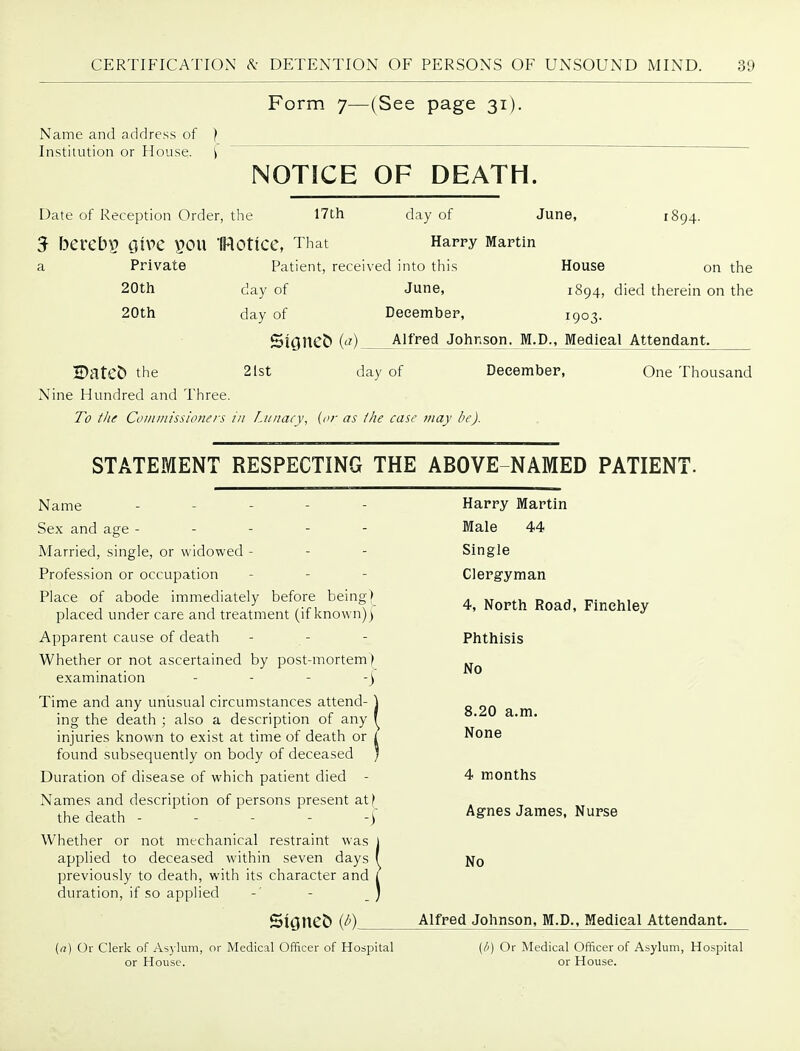 Form 7—(See page 31). Name and address of ) Institution or House. \ NOTICE OF DEATH. Date of Reception Order, the 17th 1894- day of June, 5 bCVCbV i}iX>C V?OU IRotiCC, That Harpy Martin a Private Patient, received into this House on the 20tli day of June, 1894, died therein on the 20tli day of December, 1903. Signed (<?) Alfred Jotir.son. M.D., Medical Attendant. H)ate& the 21st day of December, One Thousand Nine Hundred and Three. To tlu Coi/unissloners in Liinacv, {or as the case may be). STATEMENT RESPECTING THE ABOVE-NAMED PATIENI Name Sex and age - - - - - Married, single, or widowed - Profession or occupation Place of abode immediately before being) placed under care and treatment (if known)) Apparent cause of death Whether or not ascertained by post-mortem) examination _ . - -j Time and any unusual circumstances attend- ing the death ; also a description of any injuries known to exist at time of death or found subsequently on body of deceased Duration of disease of which patient died - Names and description of persons present at^ the death - - - - -) Whether or not mechanical restraint was applied to deceased within seven days previously to death, with its character and duration, if so applied Harry Martin Male 44 Single Clergyman 4, North Road, Finehley Phthisis No 8.20 a.m. None 4 months Agnes James, Nurse No Alfred Johnson, M.D., Medical Attendant. (a) Or Clerk of As3'lum, or Medical Officer of Hospital or House. (/') Or Medical Officer of Asylum, Hospital or House.