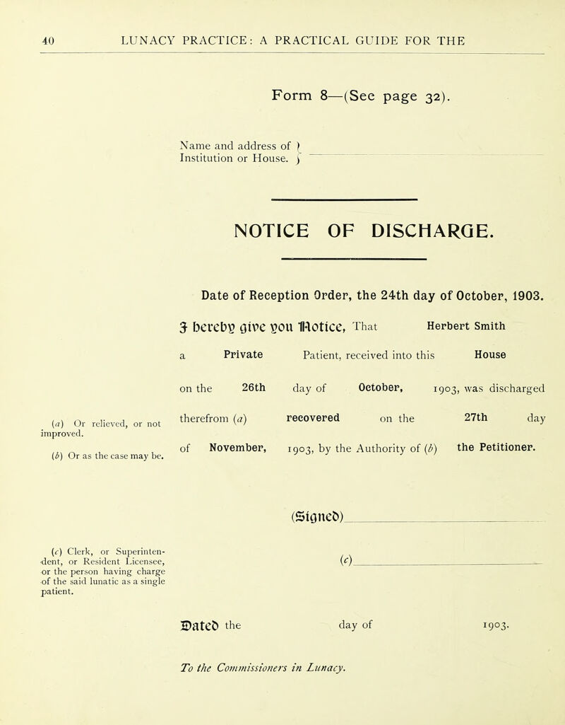 Form 8—(See page 32). Name and address of ) Institution or House. ) NOTICE OF DISCHARGE. Date of Reception Order, the 24th day of October, 1903. 5 beveb^ Give POU IHOtice, That Herbert smith a Private Patient, received into this House (a) Or relieved, or not improved. id) Or as the case may be. on the 26th day of October, 1903, was discharged therefrom (a) recovered on the 27th day of November, 1903, by the Authority of {/>) the Petitioner. (5ione&)_ (c) Clerk, or Superinten- ■dent, or Resident Licensee, or the person having charge of the said lunatic as a single patient. 2Datet) the day of 1903.