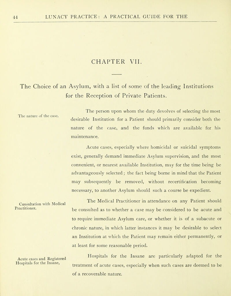 CHAPTER VII. The Choice of an Asylum, with a list of some of the leading Institutions for the Reception of Private Patients. The nature of the case. Consultation with Medical Practitioner. Acute cases and Registered Hospitals for the Insane, The person upon whom the duty devolves of selecting the most desirable Institution for a Patient should primarily consider both the nature of the case, and the funds which are available for his maintenance. Acute cases, especially where homicidal or suicidal symptoms exist, generally demand immediate Asylum supervision, and the most convenient, or nearest available Institution, may for the time being be advantageously selected; the fact being borne in mind that the Patient may subsequently be removed, without recertification becoming necessary, to another Asylum should such a course be expedient. The Medical Practitioner in attendance on any Patient should be consulted as to whether a case may be considered to be acute and to require immediate Asylum care, or whether it is of a subacute or chronic nature, in which latter instances it may be desirable to select an Institution at which the Patient may remain either permanently, or at least for some reasonable period. Hospitals for the Insane are particularly adapted for the treatment of acute cases, especially when such cases are deemed to be of a recoverable nature.