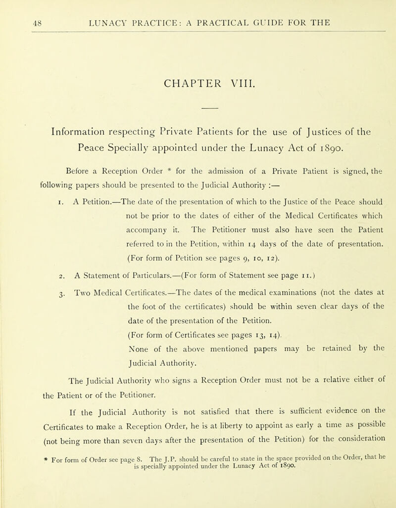 CHAPTER VIII. Information respecting Private Patients for the use of Justices of the Peace Specially appointed under the Lunacy Act of 1890. Before a Reception Order * for the admission of a Private Patient is signed, the following papers should be presented to the Judicial Authority :— 1. A Petition.—The date of the presentation of which to the Justice of the Peace should not be prior to the dates of either of the Medical Certificates which accompany it. The Petitioner must also have seen the Patient referred to in the Petition, within 14 days of the date of presentation. (For form of Petition see pages 9, 10, 12). 2. A Statement of Particulars.—(For form of Statement see page 11.) 3. Two Medical Certificates.—The dates of the medical examinations (not the dates at the foot of the certificates) should be within seven clear days of the date of the presentation of the Petition. (For form of Certificates see pages 13, 14). None of the above mentioned papers may be retained by the Judicial Authority. The Judicial Authority who signs a Reception Order must not be a relative either of the Patient or of the Petitioner. If the Judicial Authority is not satisfied that there is sufficient evidence on the Certificates to make a Reception Order, he is at liberty to appoint as early a time as possible (not being more than seven days after the presentation of the Petition) for the consideration * For form of Order see page 8. The J. P. should be careful to slate in the space provided on the Order, that he is specially appointed under the Lunacy Act of l8go.