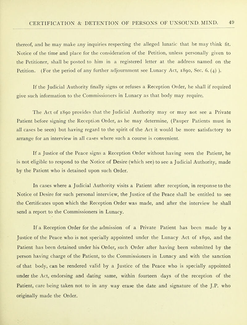 thereof, and he may make any inquiries respecting the alleged lunatic that he may think fit. Notice of the time and place for the consideration of the Petition, unless personally given to the Petitioner, shall be posted to him in a registered letter at the address named on the Petition. (For the period of any further adjournment see Lunacy Act, 1890, Sec. 6. (4) ). If the Judicial Authority finally signs or refuses a Reception Order, he shall if required give such information to the Commissioners in Lunacy as that body may require. The Act of 1890 provides that the Judicial Authority may or may not see a Private Patient before signing the Reception Order, as he may determine, (Pauper Patients must in all cases be seen) but having regard to the spirit of the Act it would be more satisfactory to arrange for an interview in all cases where such a course is convenient. If a Justice of the Peace signs a Reception Order without having seen the Patient, he is not eligible to respond to the Notice of Desire (which see) to see a Judicial Authority, made by the Patient who is detained upon such Order. In cases where a Judicial Authority visits a Patient after reception, in response to the Notice ot Desire for such personal interview, the Justice of the Peace shall be entitled to see the Certificates upon which the Reception Order was made, and after the interview he shall send a report to the Commissioners in Lunacy. If a Reception Order for the admission of a Private Patient has been made by a Justice of the Peace who is not specially appointed under the Lunacy Act of 1890, and the Patient has been detained under his Order, such Order after having been submitted by the person having charge of the Patient, to the Commissioners in Lunacy and with the sanction of that body, can be rendered valid by a Justice of the Peace who is specially appointed under the Act, endorsing and dating same, within fourteen days of the reception of the Patient, care being taken not to in any way erase the date and signature of the J.P. who originally made the Order.