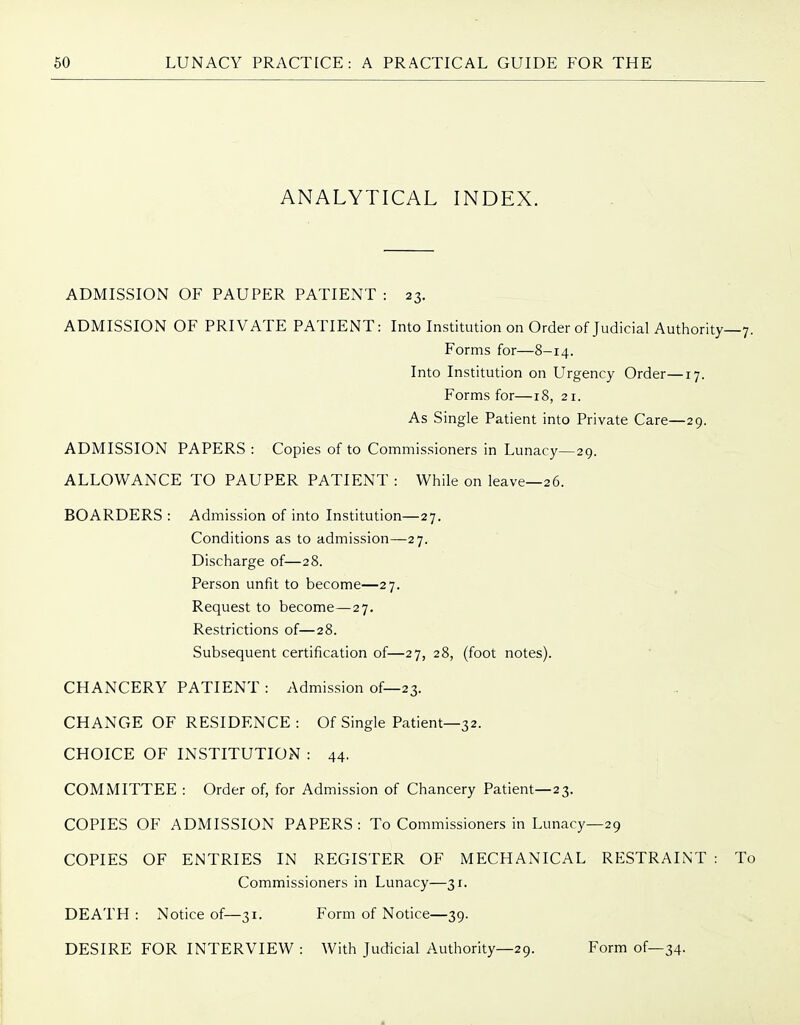 ANALYTICAL INDEX. ADMISSION OF PAUPER PATIENT : 23. ADMISSION OF PRIVATE PATIENT: Into Institution on Order of Judicial Authority—7. Forms for—8-14. Into Institution on Urgency Order—17. Forms for—18, 21. As Single Patient into Private Care—29. ADMISSION PAPERS : Copies of to Commissioners in Lunacy—29. ALLOWANCE TO PAUPER PATIENT : While on leave—26. BOARDERS : Admission of into Institution—27. Conditions as to admission—27. Discharge of—28. Person unfit to become—27. Request to become—27. Restrictions of—28. Subsequent certification of—27, 28, (foot notes). CHANCERY PATIENT : Admission of—23. CHANGE OF RESIDENCE : Of Single Patient—32. CHOICE OF INSTITUTION : 44. COMMITTEE : Order of, for Admission of Chancery Patient—23. COPIES OF ADMISSION PAPERS: To Commissioners in Lunacy—29 COPIES OF ENTRIES IN REGISTER OF MECHANICAL RESTRAINT : To Commissioners in Lunacy—31. DEATH : Notice of—31. Form of Notice—39. DESIRE FOR INTERVIEW : With Judicial Authority—29. Form of—34-