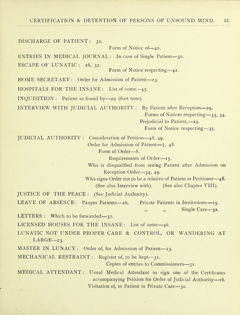 DISCHARGE OF PATIENT : 32. Form of Notice of—40. ENTRIES IN MEDICAL JOURNAL: In case of Single Patient—30. ESCAPE OF LUNATIC : 26, 32. Form of Notice respecting—42. HOME SECRETARY : Order for Admission of Patient—23. HOSPITALS FOR THE INSANE: List of some—45. INQUISITION : Patient so found by—29 (foot note). INTERVIEW WITH JUDICIAL AUTHORITY : By Patient after Reception—29. Forms of Notices respecting—33, 34. Prejudicial to Patient,—29. Form of Notice respecting—35. JUDICIAL AUTHORITY : Consideration of Petition—48, 49. Order for Admission of Patient—7, 48. Form of Order—8. Requirements of Order—15. Who is disqualified from seeing Patient after Admission on Reception Order—34, 49. Who signs Order not to be a relative of Patient or Petitioner—48. (See also Interview with). (See also Chapter VIII). JUSTICE OF THE PEACE : (See Judicial Authority). LEAVE OF ABSENCE: Pauper Patients—26. Private Patients in Institutions—25. „ „ Single Care—32. LETTERS : Which to be forwarded—32. LICENSED HOUSES FOR THE INSANE: List of some—46. LUNATIC NOT UNDER PROPER CARE & CONTROL, OR WANDERING AT LARGE—23. MASTER IN LUNACY : Order of, for Admission of Patient—23. MECHANICAL RESTRAINT : Register of, to be kept—31. Copies of entries to Commissioners—31. MEDICAL ATTENDANT : Usual Medical Attendant to sign one of the Certificates accompanying Petition for Order of Judicial Authority—16. Visitation of, to Patient in Private Care—30.